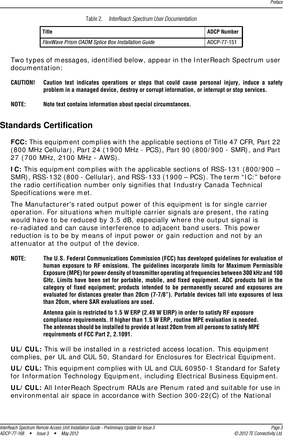 PrefaceInterReach Spectrum Remote Access Unit Installation Guide - Preliminary Update for Issue 3 Page 3ADCP-77-168 • Issue 3 • May 2012 © 2012 TE Connectivity Ltd.Two types of messages, identified below, appear in the InterReach Spectrum user documentation:CAUTION! Caution text indicates operations or steps that could cause personal injury, induce a safety problem in a managed device, destroy or corrupt information, or interrupt or stop services.NOTE: Note text contains information about special circumstances.Standards CertificationFCC: This equipment complies with the applicable sections of Title 47 CFR, Part 22 (800 MHz Cellular), Part 24 (1900 MHz - PCS), Part 90 (800/900 - SMR), and Part 27 (700 MHz, 2100 MHz - AWS).IC: This equipment complies with the applicable sections of RSS-131 (800/900 – SMR), RSS-132 (800 - Cellular), and RSS-133 (1900 – PCS). The term “IC:” before the radio certification number only signifies that Industry Canada Technical Specifications were met.The Manufacturer&apos;s rated output power of this equipment is for single carrier operation. For situations when multiple carrier signals are present, the rating would have to be reduced by 3.5 dB, especially where the output signal is re-radiated and can cause interference to adjacent band users. This power reduction is to be by means of input power or gain reduction and not by an attenuator at the output of the device. NOTE: The U.S. Federal Communications Commission (FCC) has developed guidelines for evaluation of human exposure to RF emissions. The guidelines incorporate limits for Maximum Permissible Exposure (MPE) for power density of transmitter operating at frequencies between 300 kHz and 100 GHz. Limits have been set for portable, mobile, and fixed equipment. ADC products fall in the category of fixed equipment; products intended to be permanently secured and exposures are evaluated for distances greater than 20cm (7-7/8”). Portable devices fall into exposures of less than 20cm, where SAR evaluations are used. Antenna gain is restricted to 1.5 W ERP (2.49 W EIRP) in order to satisfy RF exposure compliance requirements. If higher than 1.5 W ERP, routine MPE evaluation is needed. The antennas should be installed to provide at least 20cm from all persons to satisfy MPE requirements of FCC Part 2, 2.1091. UL/CUL: This will be installed in a restricted access location. This equipment complies, per UL and CUL 50, Standard for Enclosures for Electrical Equipment. UL/CUL: This equipment complies with UL and CUL 60950-1 Standard for Safety for Information Technology Equipment, including Electrical Business Equipment.UL/CUL: All InterReach Spectrum RAUs are Plenum rated and suitable for use in environmental air space in accordance with Section 300-22(C) of the National FlexWave Prism OADM Splice Box Installation Guide ADCP-77-151Table 2.  InterReach Spectrum User DocumentationTitle ADCP Number 