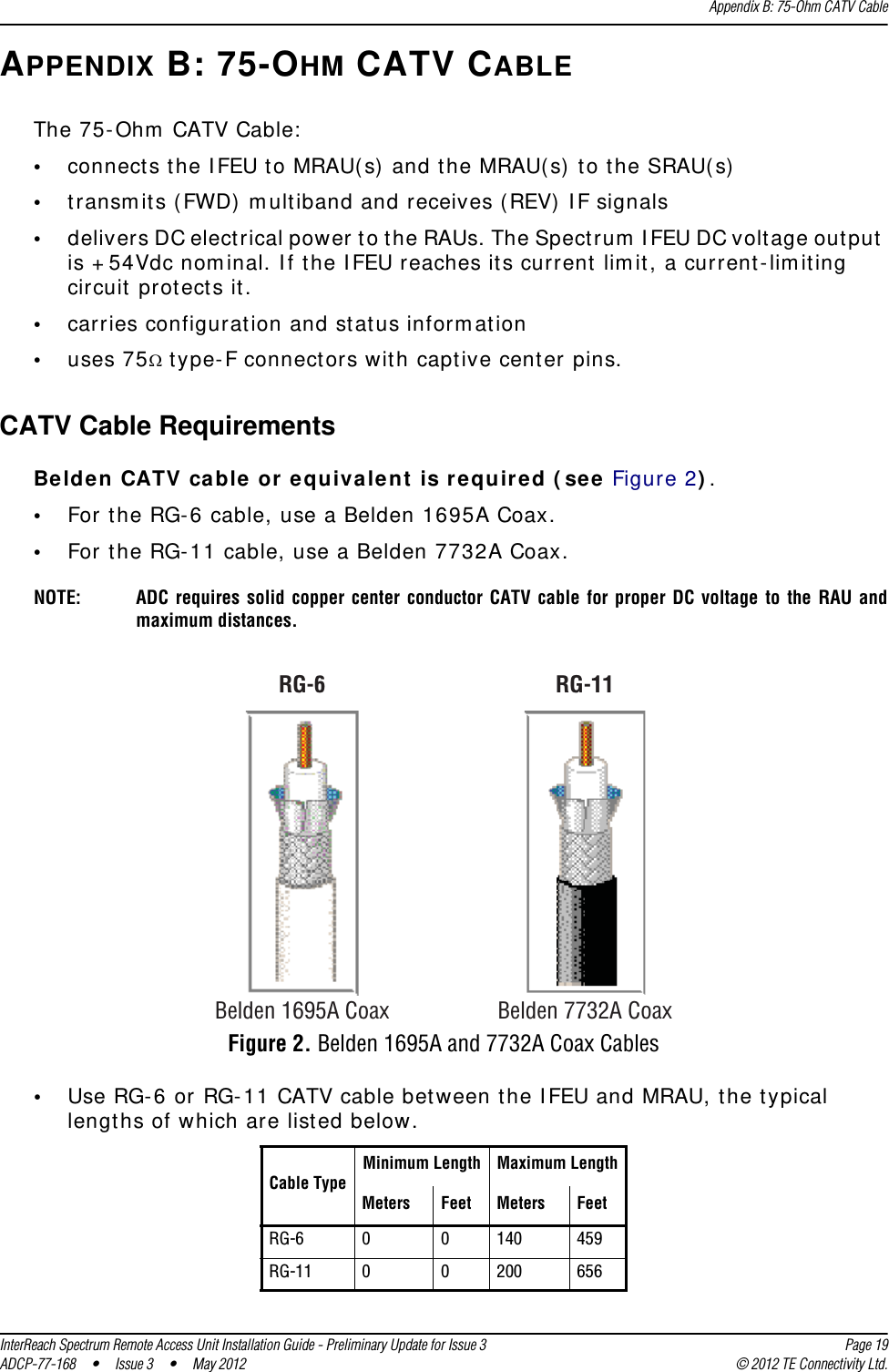 Appendix B: 75-Ohm CATV CableInterReach Spectrum Remote Access Unit Installation Guide - Preliminary Update for Issue 3 Page 19ADCP-77-168 • Issue 3 • May 2012 © 2012 TE Connectivity Ltd.APPENDIX B: 75-OHM CATV CABLEThe 75-Ohm CATV Cable:•connects the IFEU to MRAU(s) and the MRAU(s) to the SRAU(s)•transmits (FWD) multiband and receives (REV) IF signals•delivers DC electrical power to the RAUs. The Spectrum IFEU DC voltage output is +54Vdc nominal. If the IFEU reaches its current limit, a current-limiting circuit protects it.•carries configuration and status information•uses 75 type-F connectors with captive center pins.CATV Cable RequirementsBelden CATV cable or equivalent is required (see Figure 2).•For the RG-6 cable, use a Belden 1695A Coax.•For the RG-11 cable, use a Belden 7732A Coax.RG-11Belden 1695A CoaxRG-6Belden 7732A CoaxNOTE: ADC requires solid copper center conductor CATV cable for proper DC voltage to the RAU and maximum distances.Figure 2. Belden 1695A and 7732A Coax Cables•Use RG-6 or RG-11 CATV cable between the IFEU and MRAU, the typical lengths of which are listed below.Cable TypeMinimum Length Maximum LengthMeters Feet Meters FeetRG-6 0 0 140 459RG-11 0 0 200 656