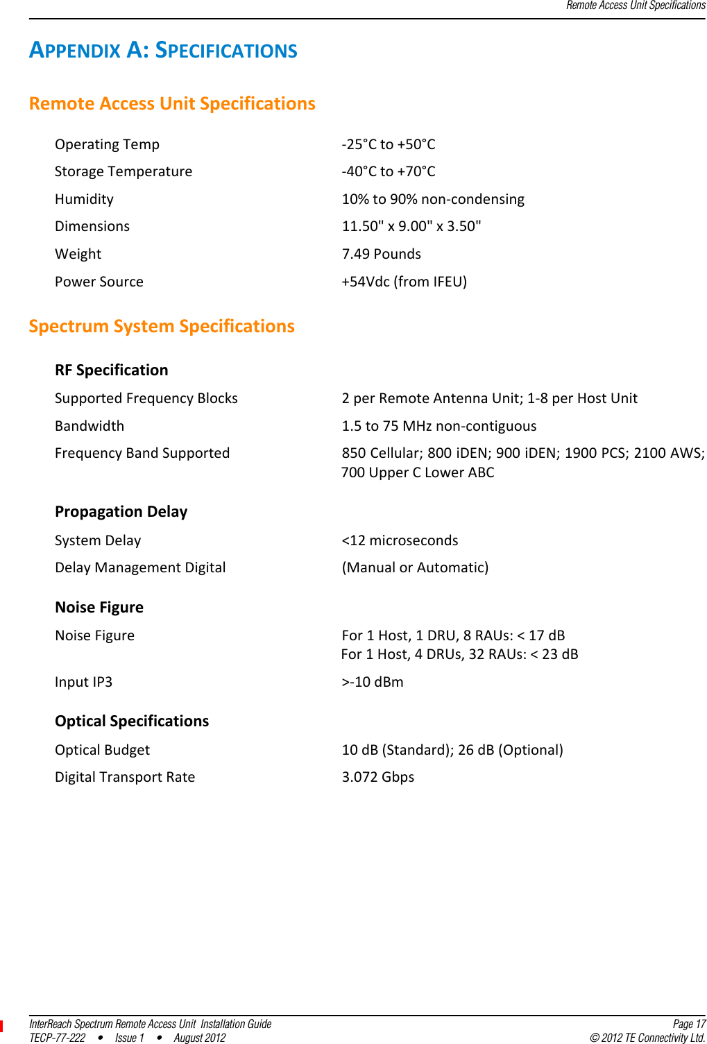 Remote Access Unit SpecificationsInterReach Spectrum Remote Access Unit  Installation Guide Page 17TECP-77-222 • Issue 1 • August 2012 © 2012 TE Connectivity Ltd.APPENDIXA:SPECIFICATIONSRemoteAccessUnitSpecificationsOperatingTemp ‐25°Cto+50°CStorageTemperature ‐40°Cto+70°CHumidity 10%to90%non‐condensingDimensions 11.50&quot;x9.00&quot;x3.50&quot;Weight 7.49PoundsPowerSource +54Vdc(fromIFEU)SpectrumSystemSpecificationsRFSpecificationSupportedFrequencyBlocks 2perRemoteAntennaUnit;1‐8perHostUnitBandwidth 1.5to75MHznon‐contiguousFrequencyBandSupported 850Cellular;800iDEN;900iDEN;1900PCS;2100AWS;700UpperCLowerABCPropagationDelaySystemDelay &lt;12microsecondsDelayManagementDigital (ManualorAutomatic)NoiseFigureNoiseFigure For1Host,1DRU,8RAUs:&lt;17dBFor1Host,4DRUs,32RAUs:&lt;23dBInputIP3 &gt;‐10dBmOpticalSpecificationsOpticalBudget 10dB(Standard);26dB(Optional)DigitalTransportRate 3.072Gbps