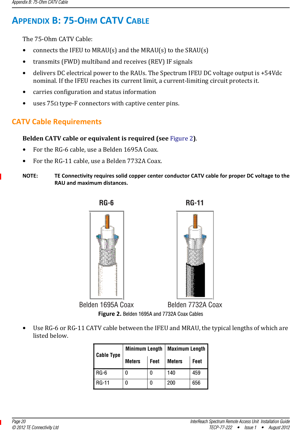 Appendix B: 75-Ohm CATV Cable  Page 20 InterReach Spectrum Remote Access Unit  Installation Guide© 2012 TE Connectivity Ltd TECP-77-222 • Issue 1 • August 2012APPENDIXB:75‐OHMCATVCABLEThe75‐OhmCATVCable:•connectstheIFEUtoMRAU(s)andtheMRAU(s)totheSRAU(s)•transmits(FWD)multibandandreceives(REV)IFsignals•deliversDCelectricalpowertotheRAUs.TheSpectrumIFEUDCvoltageoutputis+54Vdcnominal.IftheIFEUreachesitscurrentlimit,acurrent‐limitingcircuitprotectsit.•carriesconfigurationandstatusinformation•uses75type‐Fconnectorswithcaptivecenterpins.CATVCableRequirementsBeldenCATVcableorequivalentisrequired(seeFigure2).•FortheRG‐6cable,useaBelden1695ACoax.•FortheRG‐11cable,useaBelden7732ACoax.RG-11Belden 1695A CoaxRG-6Belden 7732A CoaxNOTE: TEConnectivityrequiressolidcoppercenterconductorCATVcableforproperDCvoltagetotheRAUandmaximumdistances.Figure2.Belden 1695A and 7732A Coax Cables•UseRG‐6orRG‐11CATVcablebetweentheIFEUandMRAU,thetypicallengthsofwhicharelistedbelow.Cable TypeMinimum Length Maximum LengthMeters Feet Meters FeetRG-6 0 0 140 459RG-11 0 0 200 656