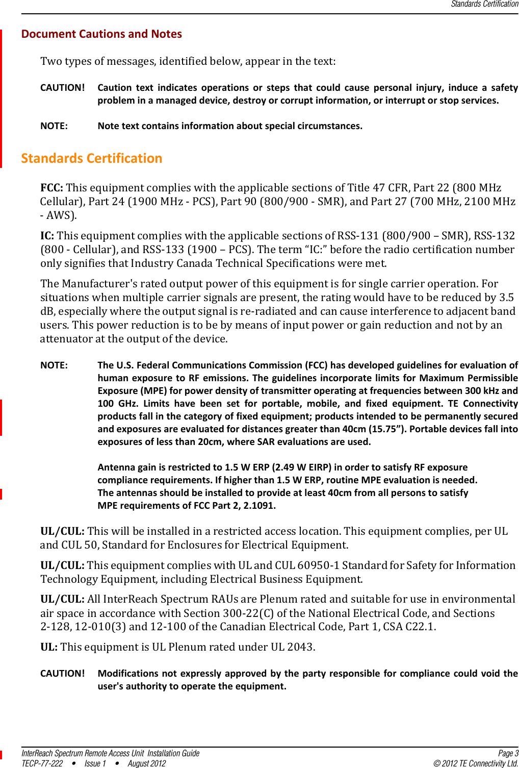Standards CertificationInterReach Spectrum Remote Access Unit  Installation Guide Page 3TECP-77-222 • Issue 1 • August 2012 © 2012 TE Connectivity Ltd.DocumentCautionsandNotesTwotypesofmessages,identifiedbelow,appearinthetext:CAUTION! Cautiontextindicatesoperationsorstepsthatcouldcausepersonalinjury,induceasafetyprobleminamanageddevice,destroyorcorruptinformation,orinterruptorstopservices.NOTE: Notetextcontainsinformationaboutspecialcircumstances.StandardsCertificationFCC:ThisequipmentcomplieswiththeapplicablesectionsofTitle47CFR,Part22(800MHzCellular),Part24(1900MHz‐PCS),Part90(800/900‐SMR),andPart27(700MHz,2100MHz‐AWS).IC:ThisequipmentcomplieswiththeapplicablesectionsofRSS‐131(800/900–SMR),RSS‐132(800‐Cellular),andRSS‐133(1900–PCS).Theterm“IC:”beforetheradiocertificationnumberonlysignifiesthatIndustryCanadaTechnicalSpecificationsweremet.TheManufacturer&apos;sratedoutputpowerofthisequipmentisforsinglecarrieroperation.Forsituationswhenmultiplecarriersignalsarepresent,theratingwouldhavetobereducedby3.5dB,especiallywheretheoutputsignalisre‐radiatedandcancauseinterferencetoadjacentbandusers.Thispowerreductionistobebymeansofinputpowerorgainreductionandnotbyanattenuatorattheoutputofthedevice.NOTE: TheU.S.FederalCommunicationsCommission(FCC)hasdevelopedguidelinesforevaluationofhumanexposuretoRFemissions.TheguidelinesincorporatelimitsforMaximumPermissibleExposure(MPE)forpowerdensityoftransmitteroperatingatfrequenciesbetween300kHzand100GHz.Limitshavebeensetforportable,mobile,andfixedequipment.TEConnectivityproductsfallinthecategoryoffixedequipment;productsintendedtobepermanentlysecuredandexposuresareevaluatedfordistancesgreaterthan40cm(15.75”).Portabledevicesfallintoexposuresoflessthan20cm,whereSARevaluationsareused.Antennagainisrestrictedto1.5WERP(2.49WEIRP)inordertosatisfyRFexposurecompliancerequirements.Ifhigherthan1.5WERP,routineMPEevaluationisneeded.Theantennasshouldbeinstalledtoprovideatleast40cmfromallpersonstosatisfyMPErequirementsofFCCPart2,2.1091.UL/CUL:Thiswillbeinstalledinarestrictedaccesslocation.Thisequipmentcomplies,perULandCUL50,StandardforEnclosuresforElectricalEquipment.UL/CUL:ThisequipmentcomplieswithULandCUL60950‐1StandardforSafetyforInformationTechnologyEquipment,includingElectricalBusinessEquipment.UL/CUL:AllInterReachSpectrumRAUsarePlenumratedandsuitableforuseinenvironmentalairspaceinaccordancewithSection300‐22(C)oftheNationalElectricalCode,andSections2‐128,12‐010(3)and12‐100oftheCanadianElectricalCode,Part1,CSAC22.1.UL:ThisequipmentisULPlenumratedunderUL2043.CAUTION! Modificationsnotexpresslyapprovedbythepartyresponsibleforcompliancecouldvoidtheuser&apos;sauthoritytooperatetheequipment.