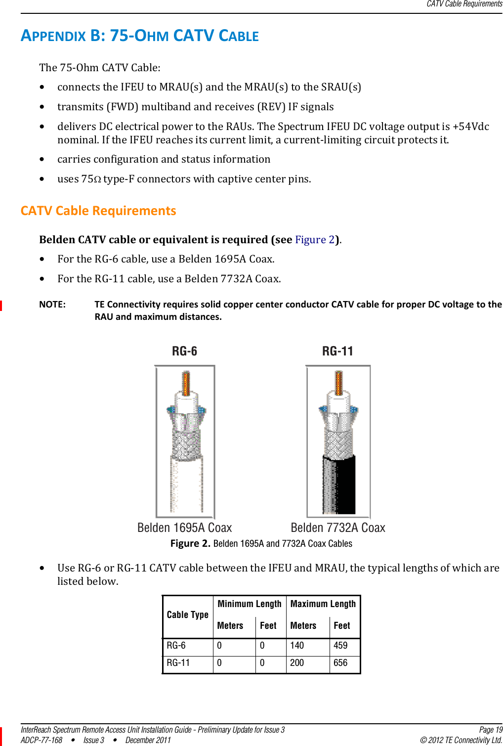 CATV Cable RequirementsInterReach Spectrum Remote Access Unit Installation Guide - Preliminary Update for Issue 3 Page 19ADCP-77-168  •  Issue 3  •  December 2011 © 2012 TE Connectivity Ltd.APPENDIXB:75‐OHMCATVCABLEThe75‐OhmCATVCable:•connectstheIFEUtoMRAU(s)andtheMRAU(s)totheSRAU(s)•transmits(FWD)multibandandreceives(REV)IFsignals•deliversDCelectricalpowertotheRAUs.TheSpectrumIFEUDCvoltageoutputis+54Vdcnominal.IftheIFEUreachesitscurrentlimit,acurrent‐limitingcircuitprotectsit.•carriesconfigurationandstatusinformation•uses75type‐Fconnectorswithcaptivecenterpins.CATVCableRequirementsBeldenCATVcableorequivalentisrequired(seeFigure2).•FortheRG‐6cable,useaBelden1695ACoax.•FortheRG‐11cable,useaBelden7732ACoax.RG-11Belden 1695A CoaxRG-6Belden 7732A CoaxNOTE: TEConnectivityrequiressolidcoppercenterconductorCATVcableforproperDCvoltagetotheRAUandmaximumdistances.Figure2.Belden 1695A and 7732A Coax Cables•UseRG‐6orRG‐11CATVcablebetweentheIFEUandMRAU,thetypicallengthsofwhicharelistedbelow.Cable TypeMinimum Length Maximum LengthMeters Feet Meters FeetRG-6 0 0 140 459RG-11 0 0 200 656