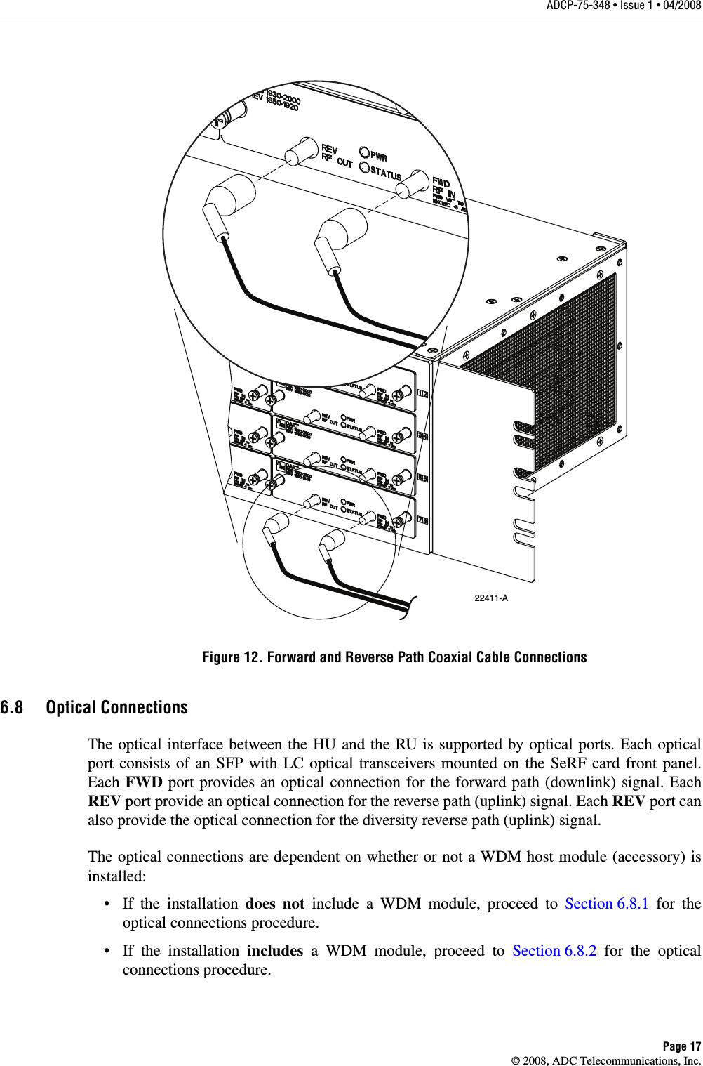 ADCP-75-348 • Issue 1 • 04/2008Page 17© 2008, ADC Telecommunications, Inc.Figure 12. Forward and Reverse Path Coaxial Cable Connections6.8 Optical ConnectionsThe optical interface between the HU and the RU is supported by optical ports. Each optical port consists of an SFP with LC optical transceivers mounted on the SeRF card front panel. Each FWD port provides an optical connection for the forward path (downlink) signal. Each REV port provide an optical connection for the reverse path (uplink) signal. Each REV port can also provide the optical connection for the diversity reverse path (uplink) signal. The optical connections are dependent on whether or not a WDM host module (accessory) is installed: • If the installation does not include a WDM module, proceed to Section 6.8.1 for the optical connections procedure. • If the installation includes a WDM module, proceed to Section 6.8.2 for the optical connections procedure. 22411-A