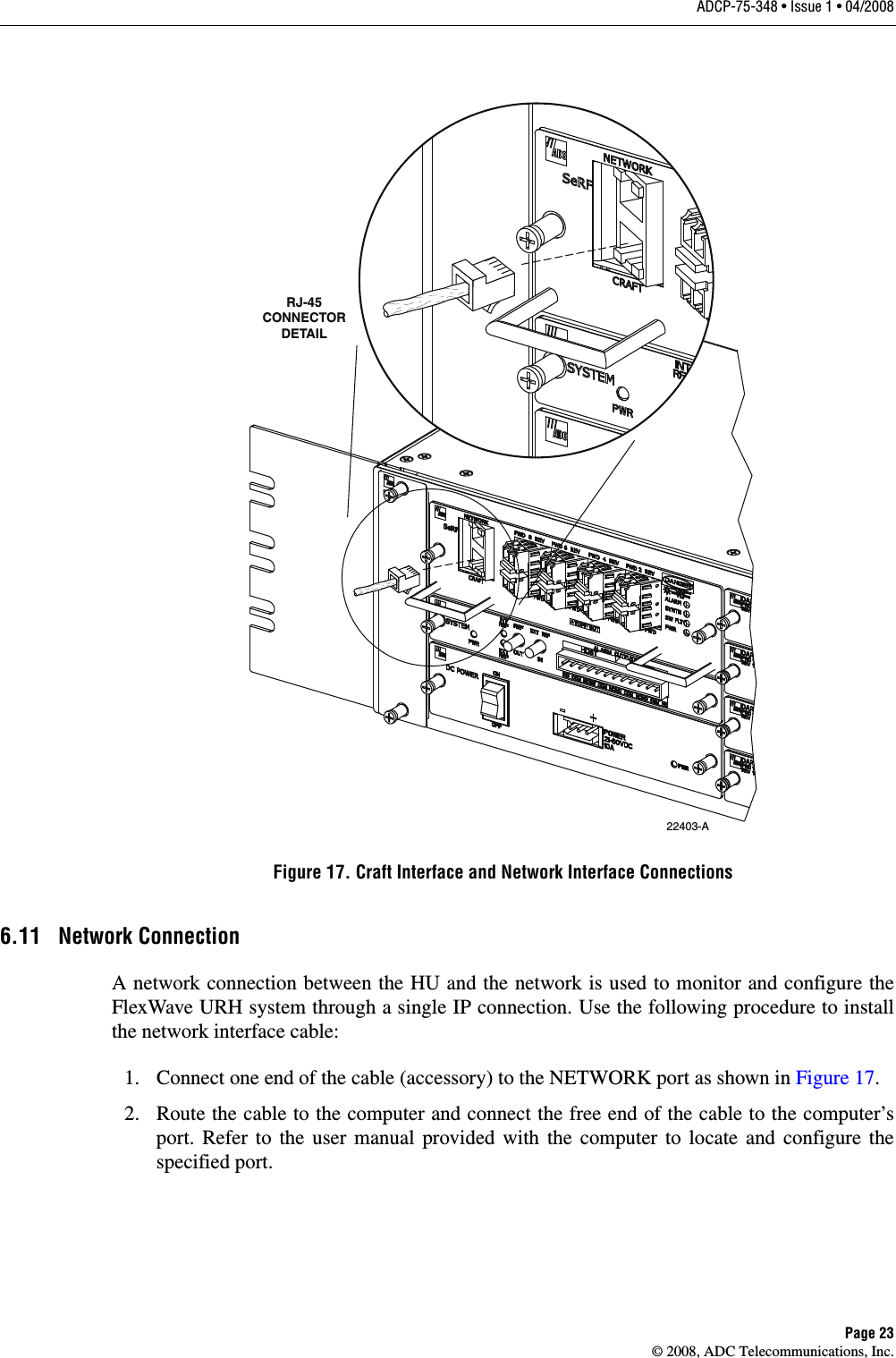 ADCP-75-348 • Issue 1 • 04/2008Page 23© 2008, ADC Telecommunications, Inc.Figure 17. Craft Interface and Network Interface Connections6.11 Network ConnectionA network connection between the HU and the network is used to monitor and configure the FlexWave URH system through a single IP connection. Use the following procedure to install the network interface cable: 1. Connect one end of the cable (accessory) to the NETWORK port as shown in Figure 17. 2. Route the cable to the computer and connect the free end of the cable to the computer’s port. Refer to the user manual provided with the computer to locate and configure the specified port. 22403-ARJ-45CONNECTORDETAIL