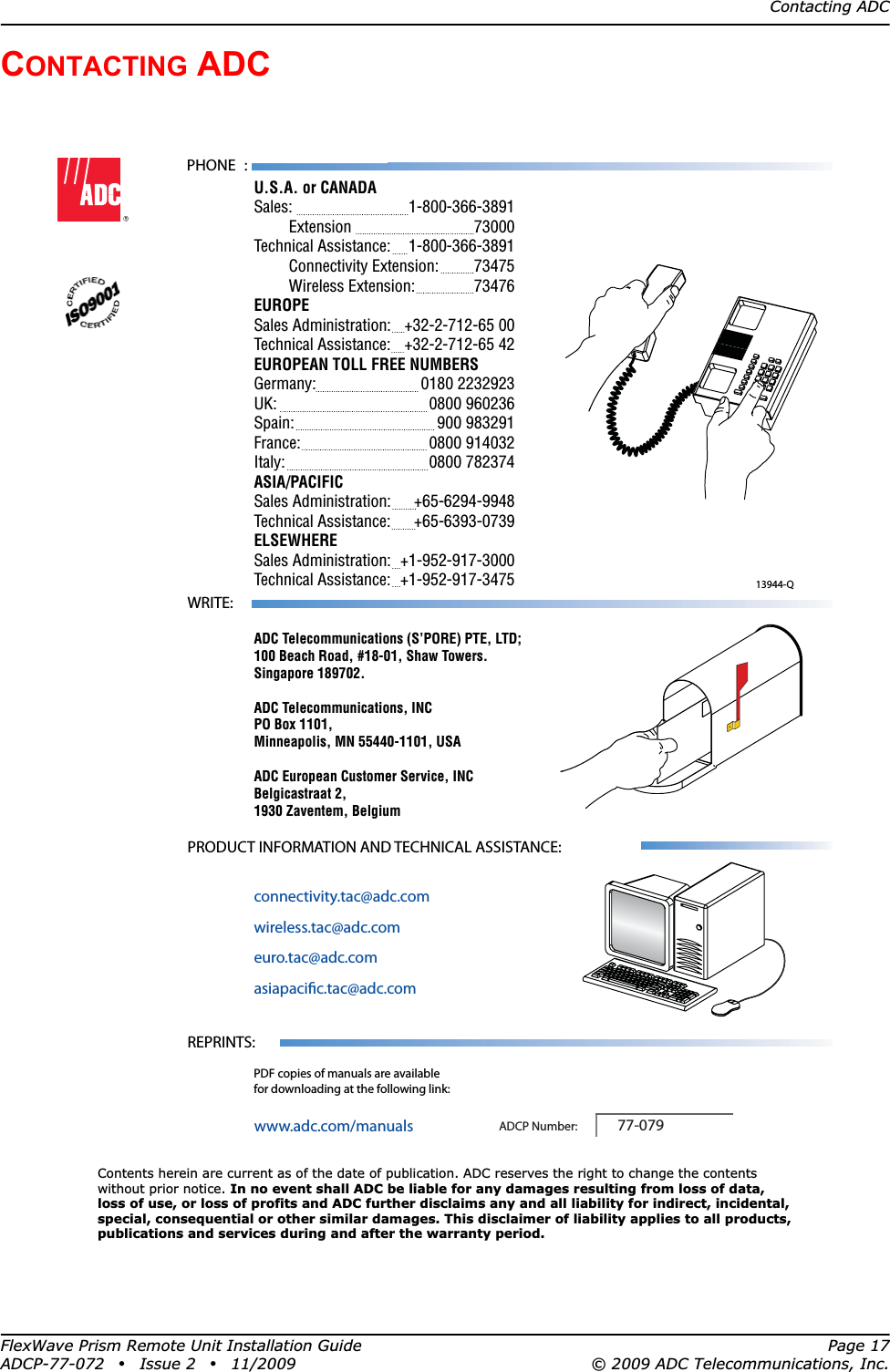 Contacting ADCFlexWave Prism Remote Unit Installation Guide Page 17ADCP-77-072 • Issue 2 • 11/2009 © 2009 ADC Telecommunications, Inc.CONTACTING ADC13944-QContents herein are current as of the date of publication. ADC reserves the right to change the contentswithout prior notice. In no event shall ADC be liable for any damages resulting from loss of data,loss of use, or loss of profits and ADC further disclaims any and all liability for indirect, incidental,special, consequential or other similar damages. This disclaimer of liability applies to all products,publications and services during and after the warranty period.REPRINTS:www.adc.com/manualsPDF copies of manuals are availablefor downloading at the following link:PRODUCT INFORMATION AND TECHNICAL ASSISTANCE:connectivity.tac@adc.comwireless.tac@adc.comeuro.tac@adc.comasiapacic.tac@adc.comADCP Number:WRITE:ADC Telecommunications (S’PORE) PTE, LTD;100 Beach Road, #18-01, Shaw Towers.Singapore 189702.ADC Telecommunications, INCPO Box 1101,Minneapolis, MN 55440-1101, USAADC European Customer Service, INCBelgicastraat 2,1930 Zaventem, Belgium77-079PHONE :U.S.A. or CANADASales:     1-800-366-3891 Extension   73000Technical Assistance:  1-800-366-3891 Connectivity Extension: 73475 Wireless Extension:  73476EUROPESales Administration:  +32-2-712-65 00Technical Assistance:  +32-2-712-65 42EUROPEAN TOLL FREE NUMBERSGermany:   0180 2232923UK:     0800 960236Spain:   900 983291France:   0800 914032Italy:     0800 782374ASIA/PACIFICSales Administration:  +65-6294-9948Technical Assistance:  +65-6393-0739ELSEWHERESales Administration:  +1-952-917-3000Technical Assistance:  +1-952-917-3475 
