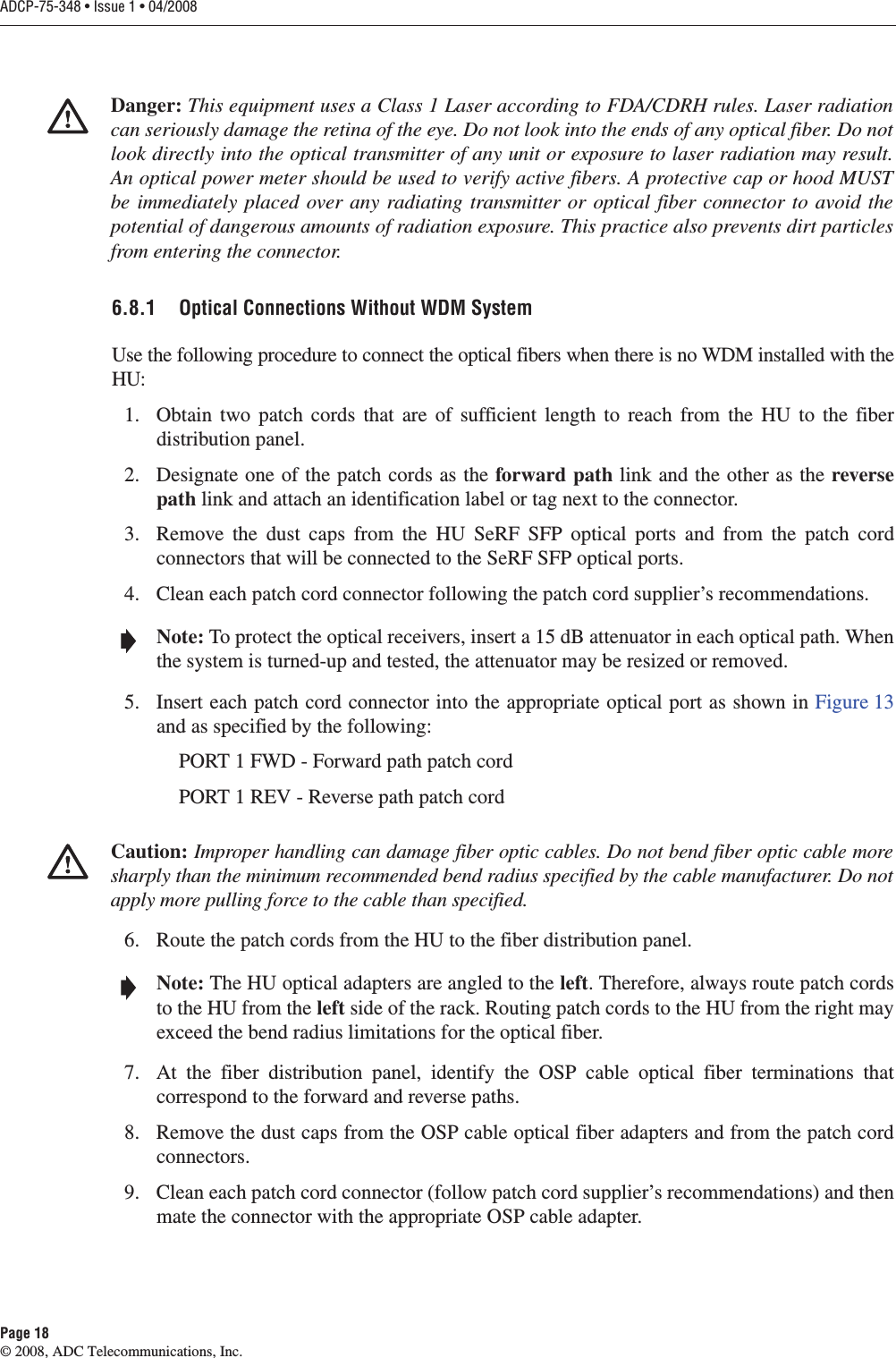 ADCP-75-348 • Issue 1 • 04/2008Page 18© 2008, ADC Telecommunications, Inc.6.8.1 Optical Connections Without WDM SystemUse the following procedure to connect the optical fibers when there is no WDM installed with the HU:1. Obtain two patch cords that are of sufficient length to reach from the HU to the fiber distribution panel. 2. Designate one of the patch cords as the forward path link and the other as the reverse path link and attach an identification label or tag next to the connector. 3. Remove the dust caps from the HU SeRF SFP optical ports and from the patch cord connectors that will be connected to the SeRF SFP optical ports. 4. Clean each patch cord connector following the patch cord supplier’s recommendations. 5. Insert each patch cord connector into the appropriate optical port as shown in Figure 13and as specified by the following:PORT 1 FWD - Forward path patch cordPORT 1 REV - Reverse path patch cord6. Route the patch cords from the HU to the fiber distribution panel. 7. At the fiber distribution panel, identify the OSP cable optical fiber terminations that correspond to the forward and reverse paths. 8. Remove the dust caps from the OSP cable optical fiber adapters and from the patch cord connectors. 9. Clean each patch cord connector (follow patch cord supplier’s recommendations) and then mate the connector with the appropriate OSP cable adapter. Danger: This equipment uses a Class 1 Laser according to FDA/CDRH rules. Laser radiation can seriously damage the retina of the eye. Do not look into the ends of any optical fiber. Do not look directly into the optical transmitter of any unit or exposure to laser radiation may result. An optical power meter should be used to verify active fibers. A protective cap or hood MUST be immediately placed over any radiating transmitter or optical fiber connector to avoid the potential of dangerous amounts of radiation exposure. This practice also prevents dirt particles from entering the connector. Note: To protect the optical receivers, insert a 15 dB attenuator in each optical path. When the system is turned-up and tested, the attenuator may be resized or removed.Caution: Improper handling can damage fiber optic cables. Do not bend fiber optic cable more sharply than the minimum recommended bend radius specified by the cable manufacturer. Do not apply more pulling force to the cable than specified.Note: The HU optical adapters are angled to the left. Therefore, always route patch cords to the HU from the left side of the rack. Routing patch cords to the HU from the right may exceed the bend radius limitations for the optical fiber. 