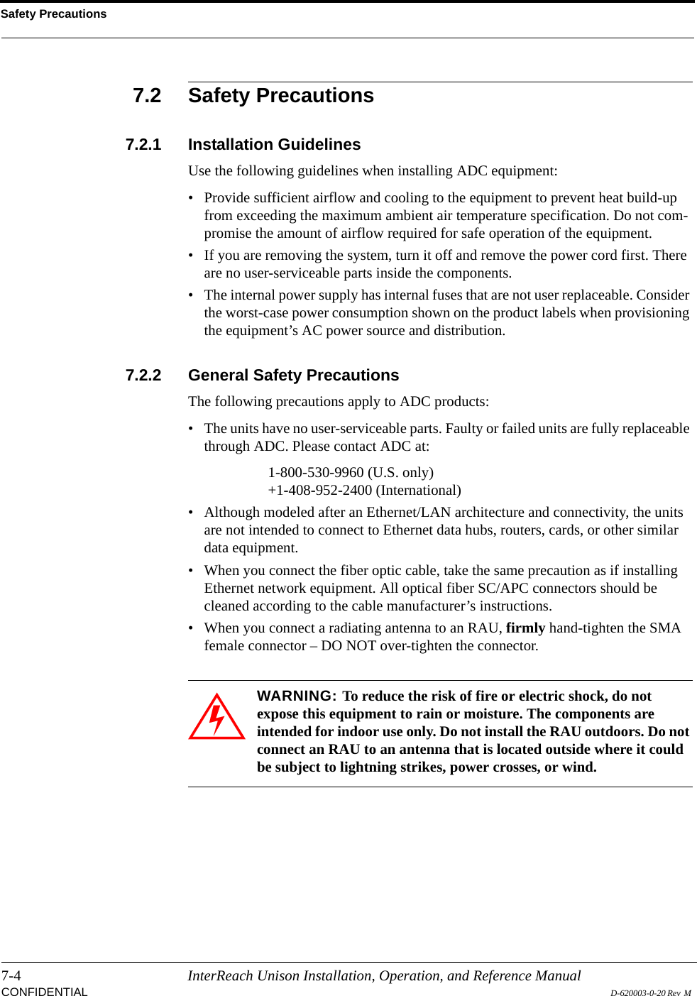 Safety Precautions7-4 InterReach Unison Installation, Operation, and Reference ManualCONFIDENTIAL D-620003-0-20 Rev  M 7.2 Safety Precautions7.2.1 Installation GuidelinesUse the following guidelines when installing ADC equipment:• Provide sufficient airflow and cooling to the equipment to prevent heat build-up from exceeding the maximum ambient air temperature specification. Do not com-promise the amount of airflow required for safe operation of the equipment.• If you are removing the system, turn it off and remove the power cord first. There are no user-serviceable parts inside the components.• The internal power supply has internal fuses that are not user replaceable. Consider the worst-case power consumption shown on the product labels when provisioning the equipment’s AC power source and distribution.7.2.2 General Safety PrecautionsThe following precautions apply to ADC products:• The units have no user-serviceable parts. Faulty or failed units are fully replaceable through ADC. Please contact ADC at:1-800-530-9960 (U.S. only)+1-408-952-2400 (International)• Although modeled after an Ethernet/LAN architecture and connectivity, the units are not intended to connect to Ethernet data hubs, routers, cards, or other similar data equipment.• When you connect the fiber optic cable, take the same precaution as if installing Ethernet network equipment. All optical fiber SC/APC connectors should be cleaned according to the cable manufacturer’s instructions.• When you connect a radiating antenna to an RAU, firmly hand-tighten the SMA female connector – DO NOT over-tighten the connector.WARNING: To reduce the risk of fire or electric shock, do not expose this equipment to rain or moisture. The components are intended for indoor use only. Do not install the RAU outdoors. Do not connect an RAU to an antenna that is located outside where it could be subject to lightning strikes, power crosses, or wind.