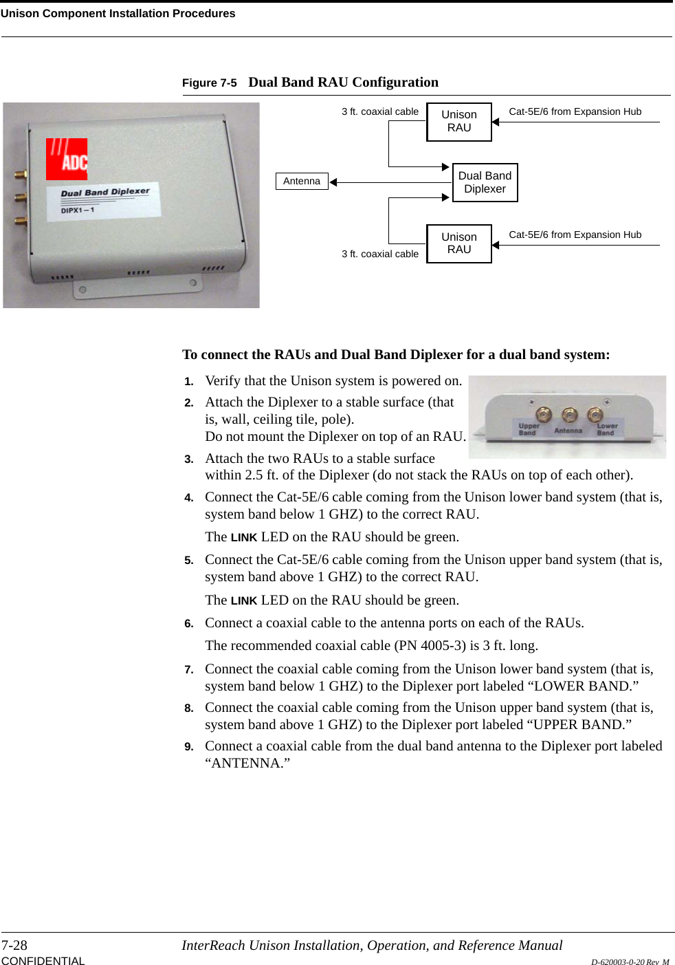 Unison Component Installation Procedures7-28 InterReach Unison Installation, Operation, and Reference ManualCONFIDENTIAL D-620003-0-20 Rev  M Figure 7-5 Dual Band RAU ConfigurationTo connect the RAUs and Dual Band Diplexer for a dual band system:UnisonRAUUnisonRAUDual BandDiplexerCat-5E/6 from Expansion HubCat-5E/6 from Expansion HubAntenna3 ft. coaxial cable3 ft. coaxial cableDual Band Diplexer1. Verify that the Unison system is powered on.2. Attach the Diplexer to a stable surface (that is, wall, ceiling tile, pole).Do not mount the Diplexer on top of an RAU.3. Attach the two RAUs to a stable surface within 2.5 ft. of the Diplexer (do not stack the RAUs on top of each other).4. Connect the Cat-5E/6 cable coming from the Unison lower band system (that is, system band below 1 GHZ) to the correct RAU.The LINK LED on the RAU should be green.5. Connect the Cat-5E/6 cable coming from the Unison upper band system (that is, system band above 1 GHZ) to the correct RAU.The LINK LED on the RAU should be green.6. Connect a coaxial cable to the antenna ports on each of the RAUs.The recommended coaxial cable (PN 4005-3) is 3 ft. long.7. Connect the coaxial cable coming from the Unison lower band system (that is, system band below 1 GHZ) to the Diplexer port labeled “LOWER BAND.”8. Connect the coaxial cable coming from the Unison upper band system (that is, system band above 1 GHZ) to the Diplexer port labeled “UPPER BAND.”9. Connect a coaxial cable from the dual band antenna to the Diplexer port labeled “ANTENNA.”