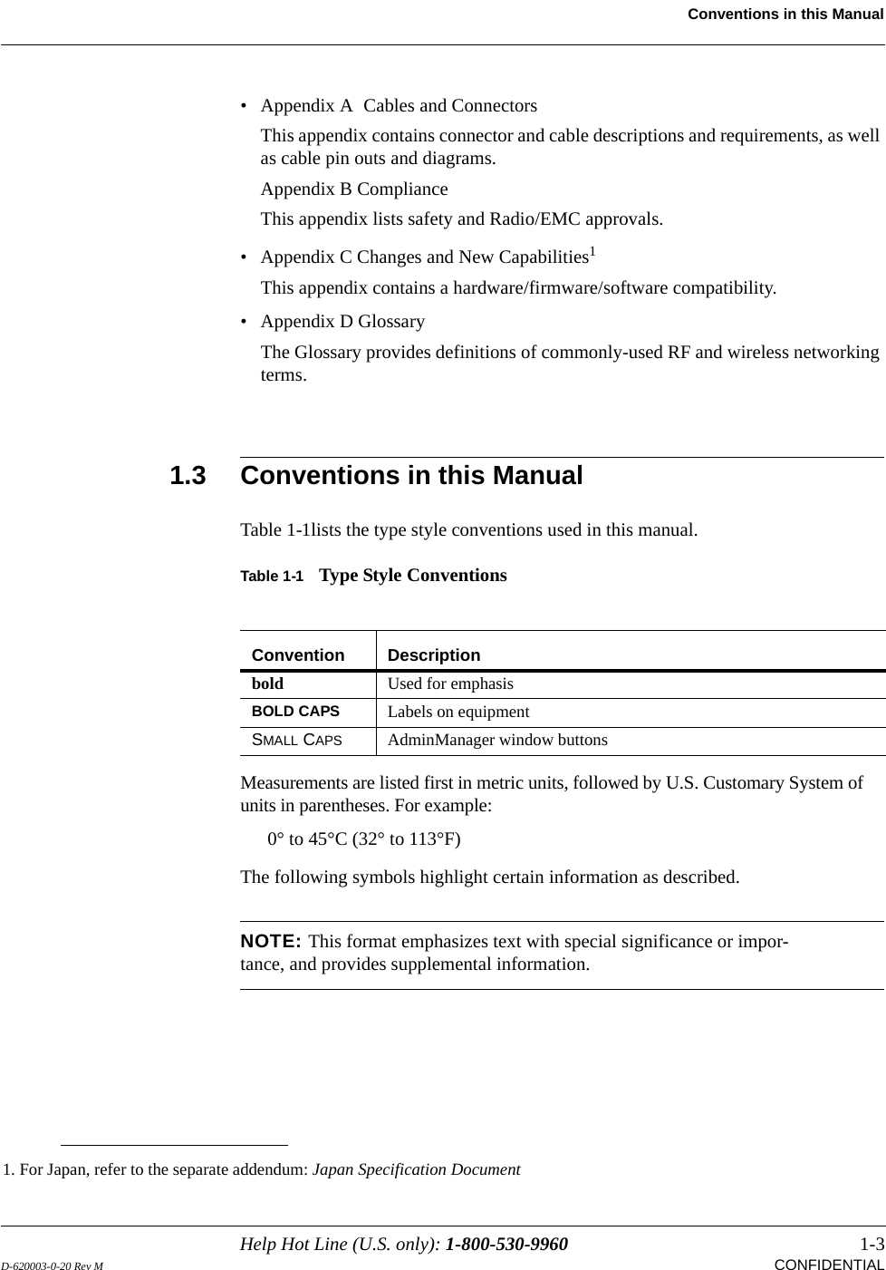 Help Hot Line (U.S. only): 1-800-530-9960 1-3D-620003-0-20 Rev M  CONFIDENTIALConventions in this Manual• Appendix A  Cables and ConnectorsThis appendix contains connector and cable descriptions and requirements, as well as cable pin outs and diagrams.Appendix B ComplianceThis appendix lists safety and Radio/EMC approvals.• Appendix C Changes and New Capabilities1This appendix contains a hardware/firmware/software compatibility.• Appendix D GlossaryThe Glossary provides definitions of commonly-used RF and wireless networking terms.1.3 Conventions in this ManualTable 1-1lists the type style conventions used in this manual.Table 1-1 Type Style ConventionsMeasurements are listed first in metric units, followed by U.S. Customary System of units in parentheses. For example:0° to 45°C (32° to 113°F)The following symbols highlight certain information as described.NOTE: This format emphasizes text with special significance or impor-tance, and provides supplemental information.1. For Japan, refer to the separate addendum: Japan Specification DocumentConvention Descriptionbold Used for emphasisBOLD CAPS Labels on equipmentSMALL CAPS AdminManager window buttons
