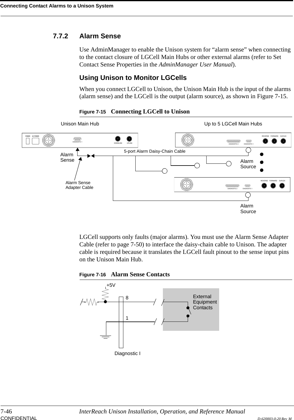 Connecting Contact Alarms to a Unison System7-46 InterReach Unison Installation, Operation, and Reference ManualCONFIDENTIAL D-620003-0-20 Rev  M 7.7.2 Alarm SenseUse AdminManager to enable the Unison system for “alarm sense” when connecting to the contact closure of LGCell Main Hubs or other external alarms (refer to Set Contact Sense Properties in the AdminManager User Manual).Using Unison to Monitor LGCellsWhen you connect LGCell to Unison, the Unison Main Hub is the input of the alarms (alarm sense) and the LGCell is the output (alarm source), as shown in Figure 7-15.Figure 7-15 Connecting LGCell to UnisonLGCell supports only faults (major alarms). You must use the Alarm Sense Adapter Cable (refer to page 7-50) to interface the daisy-chain cable to Unison. The adapter cable is required because it translates the LGCell fault pinout to the sense input pins on the Unison Main Hub.Figure 7-16 Alarm Sense ContactsUp to 5 LGCell Main HubsUnison Main HubAlarmSense AlarmSourceAlarmSourceAlarm SenseAdapter Cable5-port Alarm Daisy-Chain Cable81Diagnostic IExternalEquipmentContacts+5V