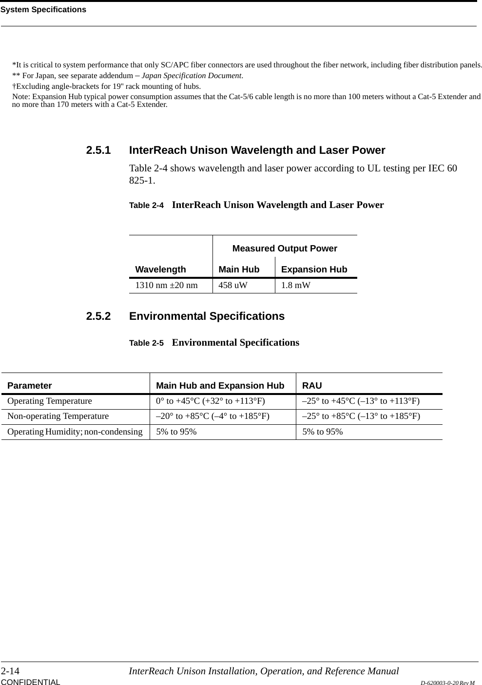 System Specifications2-14 InterReach Unison Installation, Operation, and Reference ManualCONFIDENTIAL D-620003-0-20 Rev M 2.5.1 InterReach Unison Wavelength and Laser PowerTable 2-4 shows wavelength and laser power according to UL testing per IEC 60 825-1.Table 2-4 InterReach Unison Wavelength and Laser Power2.5.2 Environmental SpecificationsTable 2-5 Environmental Specifications*It is critical to system performance that only SC/APC fiber connectors are used throughout the fiber network, including fiber distribution panels.** For Japan, see separate addendum – Japan Specification Document.†Excluding angle-brackets for 19&apos;&apos; rack mounting of hubs.Note: Expansion Hub typical power consumption assumes that the Cat-5/6 cable length is no more than 100 meters without a Cat-5 Extender and no more than 170 meters with a Cat-5 Extender.WavelengthMeasured Output PowerMain Hub Expansion Hub1310 nm ±20 nm 458 uW 1.8 mWParameter Main Hub and Expansion Hub RAUOperating Temperature  0° to +45°C (+32° to +113°F) –25° to +45°C (–13° to +113°F)Non-operating Temperature  –20° to +85°C (–4° to +185°F) –25° to +85°C (–13° to +185°F)Operating Humidity; non-condensing  5% to 95% 5% to 95%