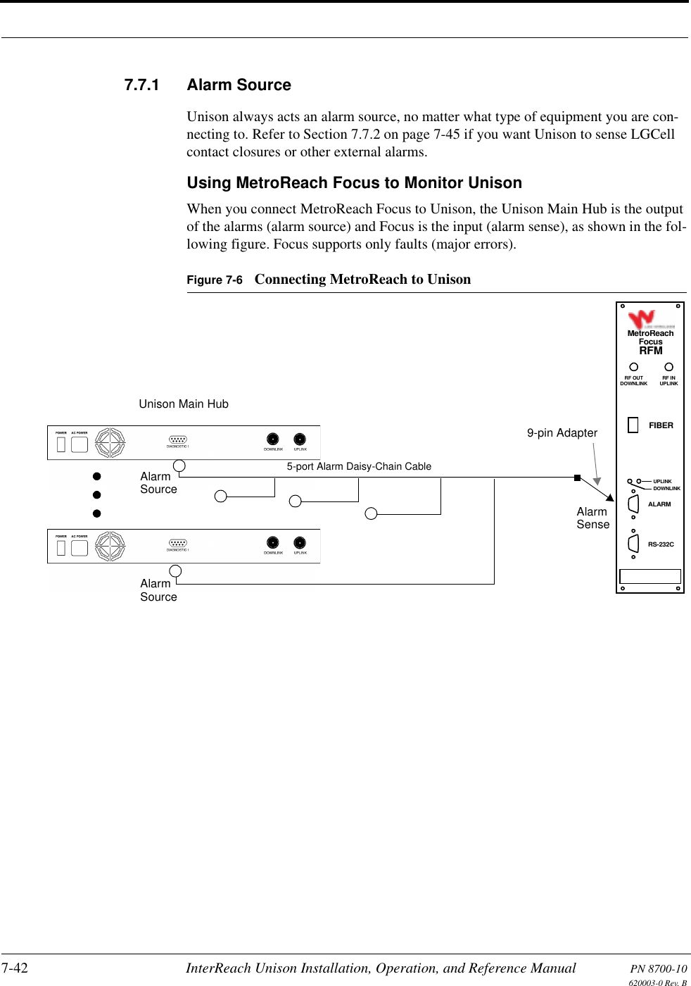 7-42 InterReach Unison Installation, Operation, and Reference Manual PN 8700-10620003-0 Rev. B7.7.1 Alarm SourceUnison always acts an alarm source, no matter what type of equipment you are con-necting to. Refer to Section 7.7.2 on page 7-45 if you want Unison to sense LGCell contact closures or other external alarms.Using MetroReach Focus to Monitor UnisonWhen you connect MetroReach Focus to Unison, the Unison Main Hub is the output of the alarms (alarm source) and Focus is the input (alarm sense), as shown in the fol-lowing figure. Focus supports only faults (major errors).Figure 7-6 Connecting MetroReach to UnisonUnison Main HubRF OUTDOWNLINK RF INUPLINKFIBERUPLINKDOWNLINKALARMRS-232CMetroReachFocusRFMAlarmSenseAlarmSourceAlarmSource5-port Alarm Daisy-Chain Cable9-pin Adapter