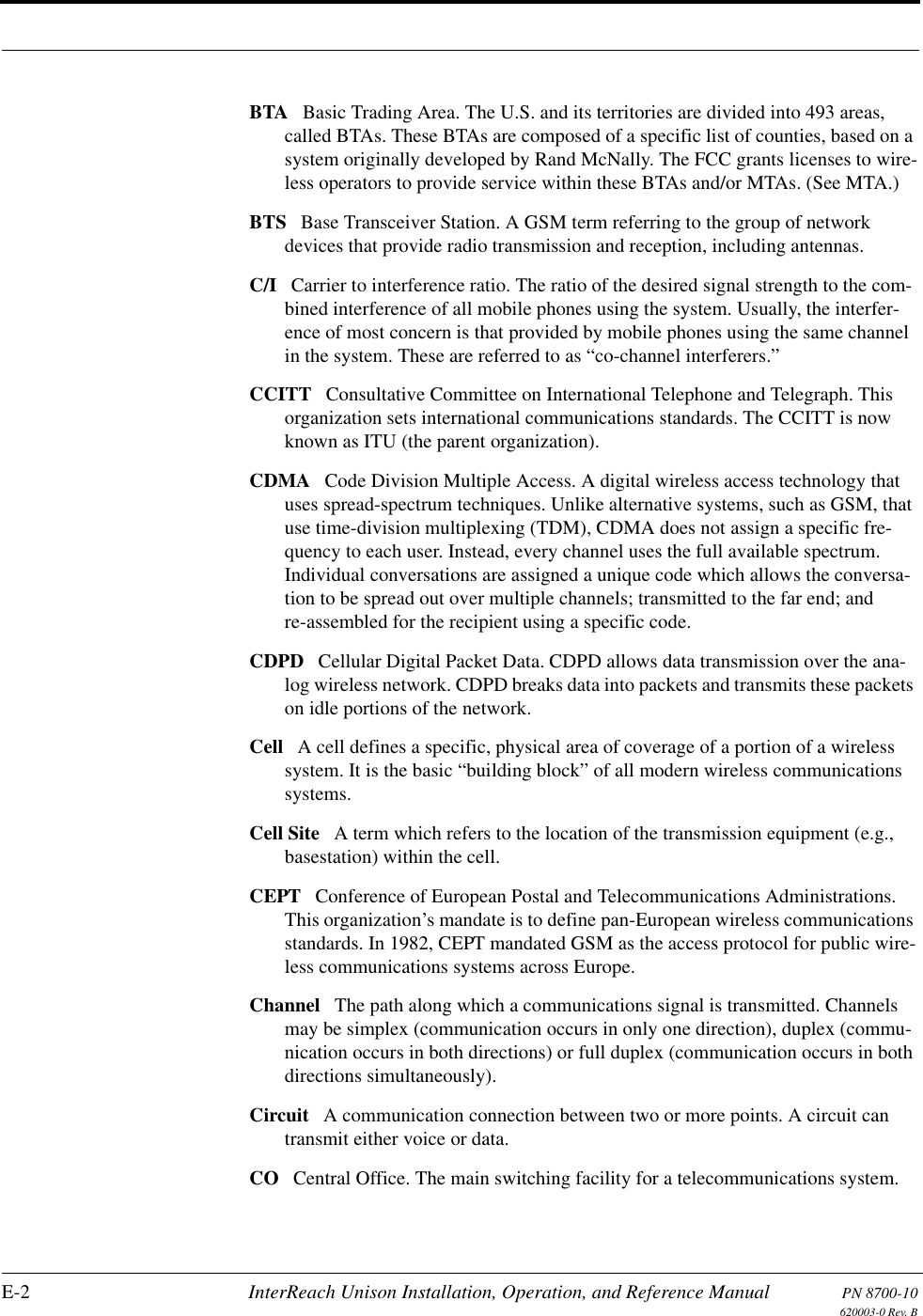 E-2 InterReach Unison Installation, Operation, and Reference Manual PN 8700-10620003-0 Rev. BBTA Basic Trading Area. The U.S. and its territories are divided into 493 areas, called BTAs. These BTAs are composed of a specific list of counties, based on a system originally developed by Rand McNally. The FCC grants licenses to wire-less operators to provide service within these BTAs and/or MTAs. (See MTA.) BTS Base Transceiver Station. A GSM term referring to the group of network devices that provide radio transmission and reception, including antennas. C/I Carrier to interference ratio. The ratio of the desired signal strength to the com-bined interference of all mobile phones using the system. Usually, the interfer-ence of most concern is that provided by mobile phones using the same channel in the system. These are referred to as “co-channel interferers.” CCITT Consultative Committee on International Telephone and Telegraph. This organization sets international communications standards. The CCITT is now known as ITU (the parent organization). CDMA Code Division Multiple Access. A digital wireless access technology that uses spread-spectrum techniques. Unlike alternative systems, such as GSM, that use time-division multiplexing (TDM), CDMA does not assign a specific fre-quency to each user. Instead, every channel uses the full available spectrum. Individual conversations are assigned a unique code which allows the conversa-tion to be spread out over multiple channels; transmitted to the far end; and re-assembled for the recipient using a specific code. CDPD Cellular Digital Packet Data. CDPD allows data transmission over the ana-log wireless network. CDPD breaks data into packets and transmits these packets on idle portions of the network. Cell A cell defines a specific, physical area of coverage of a portion of a wireless system. It is the basic “building block” of all modern wireless communications systems. Cell Site A term which refers to the location of the transmission equipment (e.g., basestation) within the cell. CEPT Conference of European Postal and Telecommunications Administrations. This organization’s mandate is to define pan-European wireless communications standards. In 1982, CEPT mandated GSM as the access protocol for public wire-less communications systems across Europe. Channel The path along which a communications signal is transmitted. Channels may be simplex (communication occurs in only one direction), duplex (commu-nication occurs in both directions) or full duplex (communication occurs in both directions simultaneously). Circuit A communication connection between two or more points. A circuit can transmit either voice or data. CO Central Office. The main switching facility for a telecommunications system. 