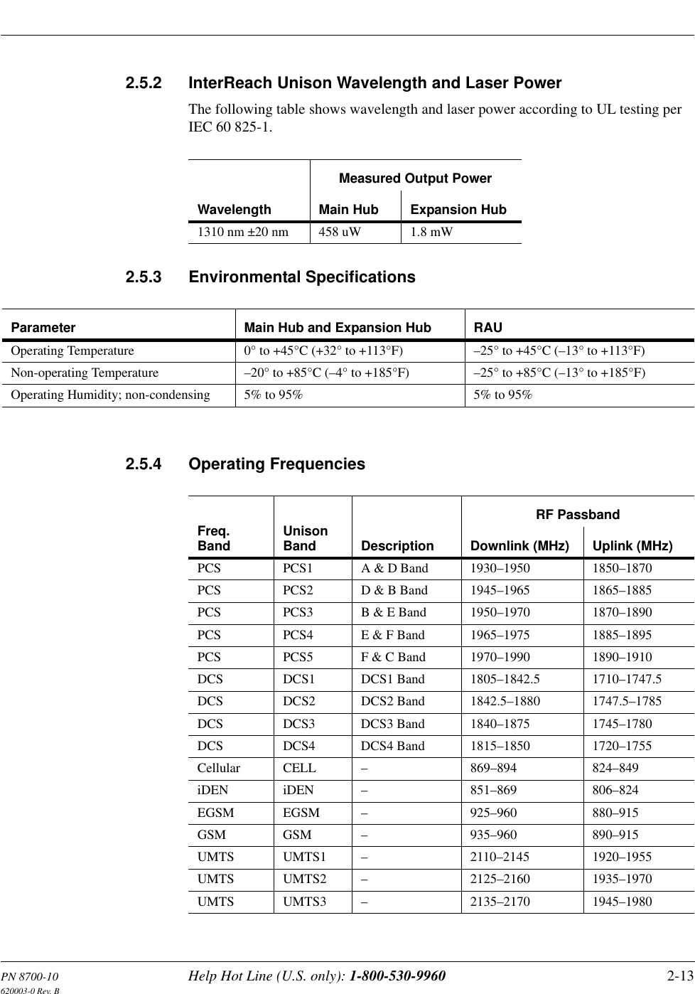 PN 8700-10 Help Hot Line (U.S. only): 1-800-530-9960 2-13620003-0 Rev. B2.5.2 InterReach Unison Wavelength and Laser PowerThe following table shows wavelength and laser power according to UL testing per IEC 60 825-1.2.5.3 Environmental Specifications2.5.4 Operating FrequenciesWavelengthMeasured Output PowerMain Hub Expansion Hub1310 nm ±20 nm 458 uW 1.8 mWParameter Main Hub and Expansion Hub RAUOperating Temperature  0° to +45°C (+32° to +113°F) –25° to +45°C (–13° to +113°F)Non-operating Temperature  –20° to +85°C (–4° to +185°F) –25° to +85°C (–13° to +185°F)Operating Humidity; non-condensing  5% to 95% 5% to 95%Freq.Band UnisonBand DescriptionRF PassbandDownlink (MHz)  Uplink (MHz)PCS PCS1 A &amp; D Band 1930–1950 1850–1870PCS PCS2 D &amp; B Band 1945–1965 1865–1885PCS PCS3 B &amp; E Band 1950–1970 1870–1890PCS PCS4 E &amp; F Band 1965–1975 1885–1895PCS PCS5 F &amp; C Band 1970–1990 1890–1910DCS DCS1 DCS1 Band 1805–1842.5 1710–1747.5DCS DCS2 DCS2 Band 1842.5–1880 1747.5–1785DCS DCS3 DCS3 Band 1840–1875 1745–1780DCS DCS4 DCS4 Band 1815–1850 1720–1755Cellular CELL – 869–894 824–849iDEN iDEN – 851–869 806–824EGSM EGSM – 925–960 880–915GSM GSM – 935–960 890–915UMTS UMTS1 – 2110–2145 1920–1955UMTS UMTS2 – 2125–2160 1935–1970UMTS UMTS3 – 2135–2170 1945–1980