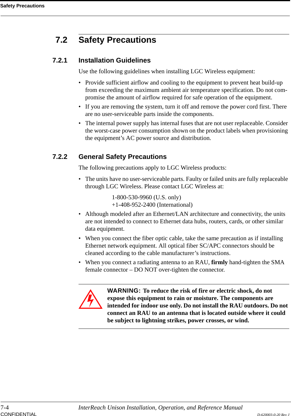 Safety Precautions7-4 InterReach Unison Installation, Operation, and Reference ManualCONFIDENTIAL D-620003-0-20 Rev J7.2 Safety Precautions7.2.1 Installation GuidelinesUse the following guidelines when installing LGC Wireless equipment:• Provide sufficient airflow and cooling to the equipment to prevent heat build-up from exceeding the maximum ambient air temperature specification. Do not com-promise the amount of airflow required for safe operation of the equipment.• If you are removing the system, turn it off and remove the power cord first. There are no user-serviceable parts inside the components.• The internal power supply has internal fuses that are not user replaceable. Consider the worst-case power consumption shown on the product labels when provisioning the equipment’s AC power source and distribution.7.2.2 General Safety PrecautionsThe following precautions apply to LGC Wireless products:• The units have no user-serviceable parts. Faulty or failed units are fully replaceable through LGC Wireless. Please contact LGC Wireless at:1-800-530-9960 (U.S. only)+1-408-952-2400 (International)• Although modeled after an Ethernet/LAN architecture and connectivity, the units are not intended to connect to Ethernet data hubs, routers, cards, or other similar data equipment.• When you connect the fiber optic cable, take the same precaution as if installing Ethernet network equipment. All optical fiber SC/APC connectors should be cleaned according to the cable manufacturer’s instructions.• When you connect a radiating antenna to an RAU, firmly hand-tighten the SMA female connector – DO NOT over-tighten the connector.WARNING: To reduce the risk of fire or electric shock, do not expose this equipment to rain or moisture. The components are intended for indoor use only. Do not install the RAU outdoors. Do not connect an RAU to an antenna that is located outside where it could be subject to lightning strikes, power crosses, or wind.