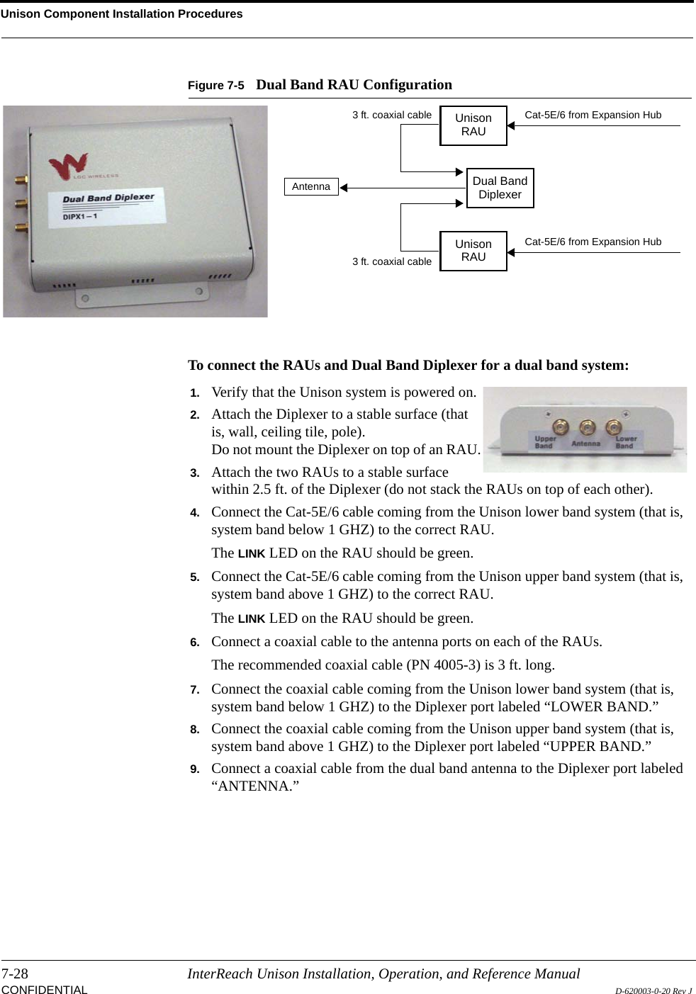 Unison Component Installation Procedures7-28 InterReach Unison Installation, Operation, and Reference ManualCONFIDENTIAL D-620003-0-20 Rev JFigure 7-5 Dual Band RAU ConfigurationTo connect the RAUs and Dual Band Diplexer for a dual band system:UnisonRAUUnisonRAUDual BandDiplexerCat-5E/6 from Expansion HubCat-5E/6 from Expansion HubAntenna3 ft. coaxial cable3 ft. coaxial cableDual Band Diplexer1. Verify that the Unison system is powered on.2. Attach the Diplexer to a stable surface (that is, wall, ceiling tile, pole).Do not mount the Diplexer on top of an RAU.3. Attach the two RAUs to a stable surface within 2.5 ft. of the Diplexer (do not stack the RAUs on top of each other).4. Connect the Cat-5E/6 cable coming from the Unison lower band system (that is, system band below 1 GHZ) to the correct RAU.The LINK LED on the RAU should be green.5. Connect the Cat-5E/6 cable coming from the Unison upper band system (that is, system band above 1 GHZ) to the correct RAU.The LINK LED on the RAU should be green.6. Connect a coaxial cable to the antenna ports on each of the RAUs.The recommended coaxial cable (PN 4005-3) is 3 ft. long.7. Connect the coaxial cable coming from the Unison lower band system (that is, system band below 1 GHZ) to the Diplexer port labeled “LOWER BAND.”8. Connect the coaxial cable coming from the Unison upper band system (that is, system band above 1 GHZ) to the Diplexer port labeled “UPPER BAND.”9. Connect a coaxial cable from the dual band antenna to the Diplexer port labeled “ANTENNA.”
