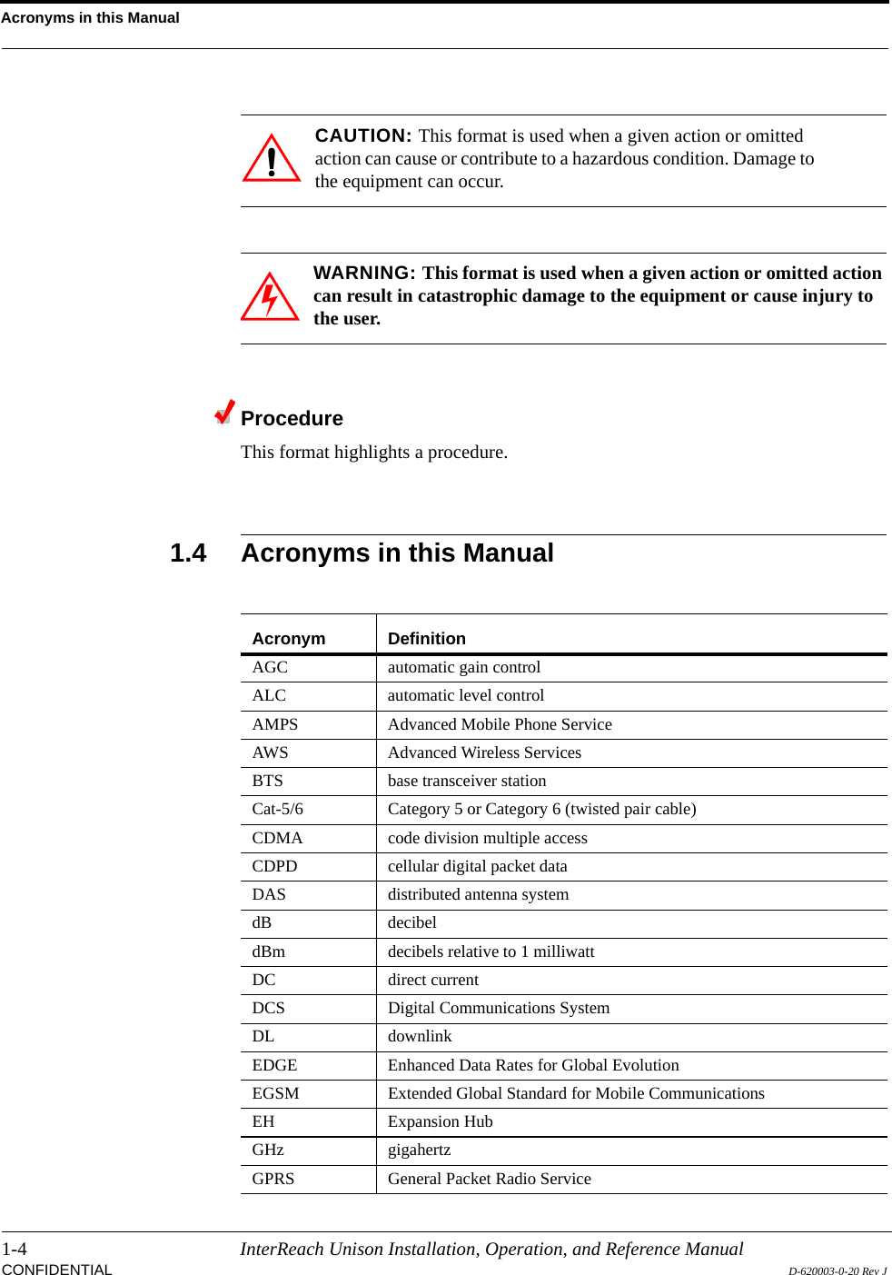 Acronyms in this Manual1-4 InterReach Unison Installation, Operation, and Reference ManualCONFIDENTIAL D-620003-0-20 Rev JCAUTION: This format is used when a given action or omitted action can cause or contribute to a hazardous condition. Damage to the equipment can occur.WARNING: This format is used when a given action or omitted action can result in catastrophic damage to the equipment or cause injury to the user.ProcedureThis format highlights a procedure.1.4 Acronyms in this ManualAcronym DefinitionAGC automatic gain controlALC automatic level controlAMPS Advanced Mobile Phone Service AWS Advanced Wireless ServicesBTS base transceiver stationCat-5/6 Category 5 or Category 6 (twisted pair cable)CDMA code division multiple accessCDPD cellular digital packet dataDAS distributed antenna systemdB decibeldBm decibels relative to 1 milliwattDC direct currentDCS Digital Communications SystemDL downlinkEDGE Enhanced Data Rates for Global Evolution EGSM Extended Global Standard for Mobile CommunicationsEH Expansion HubGHz gigahertzGPRS General Packet Radio Service 