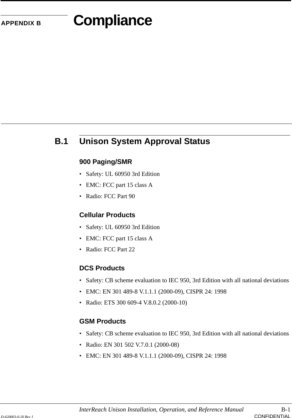 InterReach Unison Installation, Operation, and Reference Manual B-1D-620003-0-20 Rev J CONFIDENTIALAPPENDIX B ComplianceB.1 Unison System Approval Status900 Paging/SMR• Safety: UL 60950 3rd Edition• EMC: FCC part 15 class A• Radio: FCC Part 90Cellular Products• Safety: UL 60950 3rd Edition• EMC: FCC part 15 class A• Radio: FCC Part 22DCS Products• Safety: CB scheme evaluation to IEC 950, 3rd Edition with all national deviations• EMC: EN 301 489-8 V.1.1.1 (2000-09), CISPR 24: 1998• Radio: ETS 300 609-4 V.8.0.2 (2000-10)GSM Products• Safety: CB scheme evaluation to IEC 950, 3rd Edition with all national deviations• Radio: EN 301 502 V.7.0.1 (2000-08)• EMC: EN 301 489-8 V.1.1.1 (2000-09), CISPR 24: 1998