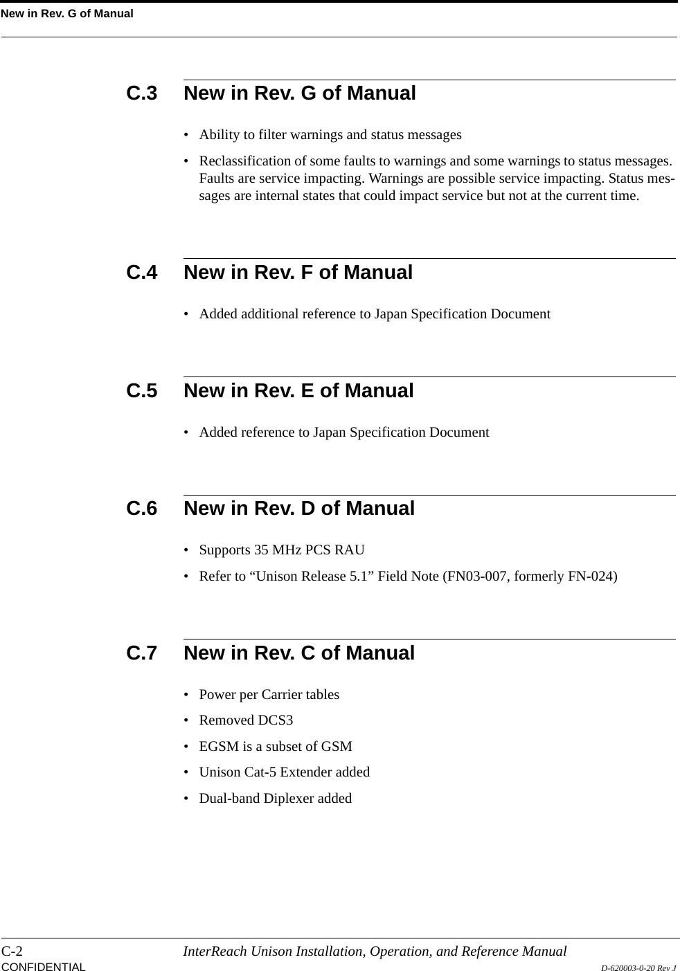 New in Rev. G of ManualC-2 InterReach Unison Installation, Operation, and Reference ManualCONFIDENTIAL D-620003-0-20 Rev JC.3 New in Rev. G of Manual• Ability to filter warnings and status messages• Reclassification of some faults to warnings and some warnings to status messages. Faults are service impacting. Warnings are possible service impacting. Status mes-sages are internal states that could impact service but not at the current time.C.4 New in Rev. F of Manual• Added additional reference to Japan Specification DocumentC.5 New in Rev. E of Manual• Added reference to Japan Specification DocumentC.6 New in Rev. D of Manual• Supports 35 MHz PCS RAU• Refer to “Unison Release 5.1” Field Note (FN03-007, formerly FN-024)C.7 New in Rev. C of Manual• Power per Carrier tables• Removed DCS3• EGSM is a subset of GSM• Unison Cat-5 Extender added• Dual-band Diplexer added