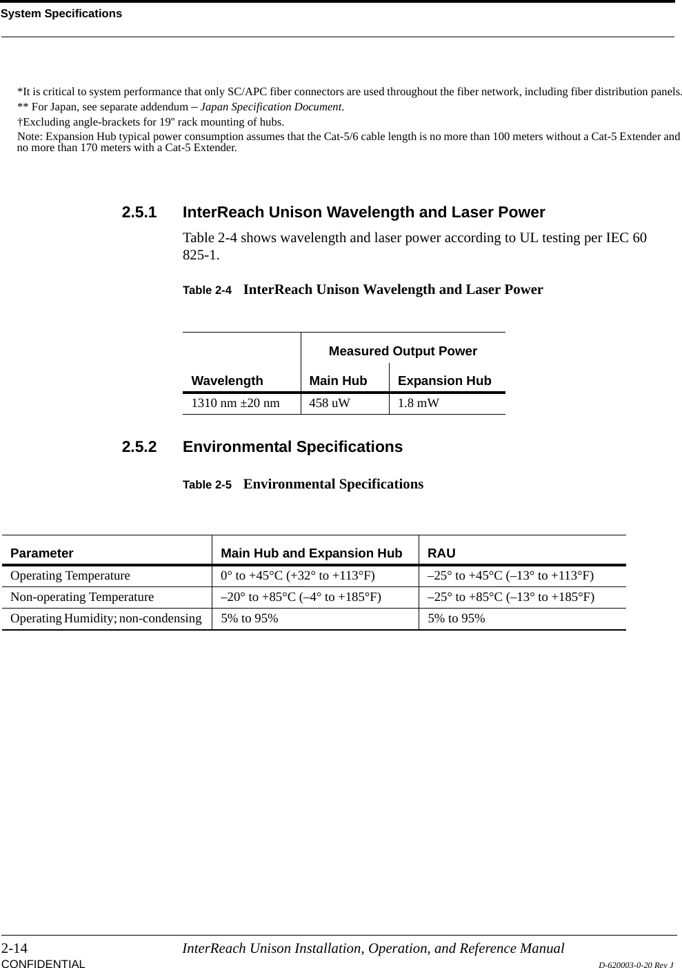 System Specifications2-14 InterReach Unison Installation, Operation, and Reference ManualCONFIDENTIAL D-620003-0-20 Rev J2.5.1 InterReach Unison Wavelength and Laser PowerTable 2-4 shows wavelength and laser power according to UL testing per IEC 60 825-1.Table 2-4 InterReach Unison Wavelength and Laser Power2.5.2 Environmental SpecificationsTable 2-5 Environmental Specifications*It is critical to system performance that only SC/APC fiber connectors are used throughout the fiber network, including fiber distribution panels.** For Japan, see separate addendum – Japan Specification Document.†Excluding angle-brackets for 19&apos;&apos; rack mounting of hubs.Note: Expansion Hub typical power consumption assumes that the Cat-5/6 cable length is no more than 100 meters without a Cat-5 Extender and no more than 170 meters with a Cat-5 Extender.WavelengthMeasured Output PowerMain Hub Expansion Hub1310 nm ±20 nm 458 uW 1.8 mWParameter Main Hub and Expansion Hub RAUOperating Temperature  0° to +45°C (+32° to +113°F) –25° to +45°C (–13° to +113°F)Non-operating Temperature  –20° to +85°C (–4° to +185°F) –25° to +85°C (–13° to +185°F)Operating Humidity; non-condensing  5% to 95% 5% to 95%