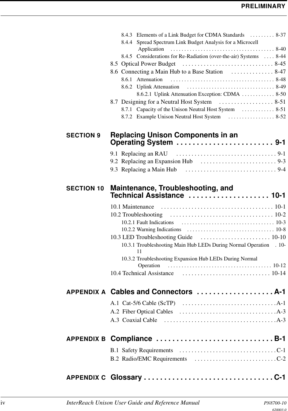 PRELIMINARYiv InterReach Unison User Guide and Reference Manual PN8700-10620003-08.4.3  Elements of a Link Budget for CDMA Standards . . . . . . . . . 8-378.4.4  Spread Spectrum Link Budget Analysis for a Microcell Application . . . . . . . . . . . . . . . . . . . . . . . . . . . . . . . . . . . . . . 8-408.4.5  Considerations for Re-Radiation (over-the-air) Systems . . . . 8-448.5  Optical Power Budget . . . . . . . . . . . . . . . . . . . . . . . . . . . . . . 8-458.6  Connecting a Main Hub to a Base Station  . . . . . . . . . . . . . . 8-478.6.1  Attenuation  . . . . . . . . . . . . . . . . . . . . . . . . . . . . . . . . . . . . . . 8-488.6.2  Uplink Attenuation  . . . . . . . . . . . . . . . . . . . . . . . . . . . . . . . . 8-498.6.2.1  Uplink Attenuation Exception: CDMA . . . . . . . . . . . . 8-508.7  Designing for a Neutral Host System . . . . . . . . . . . . . . . . . . 8-518.7.1  Capacity of the Unison Neutral Host System  . . . . . . . . . . . . 8-518.7.2  Example Unison Neutral Host System  . . . . . . . . . . . . . . . . . 8-52SECTION 9 Replacing Unison Components in an Operating System  . . . . . . . . . . . . . . . . . . . . . . . . 9-19.1  Replacing an RAU  . . . . . . . . . . . . . . . . . . . . . . . . . . . . . . . . . 9-19.2  Replacing an Expansion Hub  . . . . . . . . . . . . . . . . . . . . . . . . . 9-39.3  Replacing a Main Hub  . . . . . . . . . . . . . . . . . . . . . . . . . . . . . . 9-4SECTION 10 Maintenance, Troubleshooting, and Technical Assistance  . . . . . . . . . . . . . . . . . . . . 10-110.1 Maintenance . . . . . . . . . . . . . . . . . . . . . . . . . . . . . . . . . . . . . 10-110.2 Troubleshooting  . . . . . . . . . . . . . . . . . . . . . . . . . . . . . . . . . . 10-210.2.1 Fault Indications  . . . . . . . . . . . . . . . . . . . . . . . . . . . . . . . . . . 10-310.2.2 Warning Indications . . . . . . . . . . . . . . . . . . . . . . . . . . . . . . . . 10-810.3 LED Troubleshooting Guide  . . . . . . . . . . . . . . . . . . . . . . . 10-1010.3.1 Troubleshooting Main Hub LEDs During Normal Operation . 10-1110.3.2 Troubleshooting Expansion Hub LEDs During Normal Operation  . . . . . . . . . . . . . . . . . . . . . . . . . . . . . . . . . . . . . . 10-1210.4 Technical Assistance  . . . . . . . . . . . . . . . . . . . . . . . . . . . . . 10-14APPENDIX A Cables and Connectors  . . . . . . . . . . . . . . . . . . . A-1A.1  Cat-5/6 Cable (ScTP) . . . . . . . . . . . . . . . . . . . . . . . . . . . . . . .A-1A.2  Fiber Optical Cables . . . . . . . . . . . . . . . . . . . . . . . . . . . . . . . .A-3A.3  Coaxial Cable . . . . . . . . . . . . . . . . . . . . . . . . . . . . . . . . . . . . .A-3APPENDIX B Compliance  . . . . . . . . . . . . . . . . . . . . . . . . . . . . . B-1B.1  Safety Requirements . . . . . . . . . . . . . . . . . . . . . . . . . . . . . . . . C-1B.2  Radio/EMC Requirements  . . . . . . . . . . . . . . . . . . . . . . . . . . .C-2APPENDIX C Glossary . . . . . . . . . . . . . . . . . . . . . . . . . . . . . . . . C-1