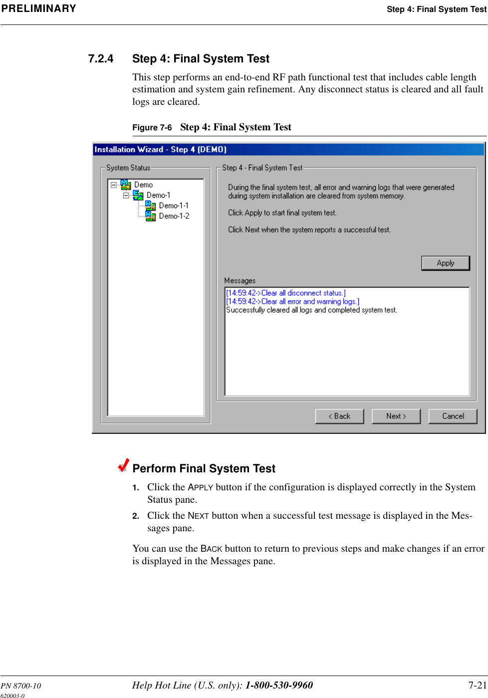 PN 8700-10 Help Hot Line (U.S. only): 1-800-530-9960 7-21620003-0PRELIMINARY Step 4: Final System Test7.2.4 Step 4: Final System TestThis step performs an end-to-end RF path functional test that includes cable length estimation and system gain refinement. Any disconnect status is cleared and all fault logs are cleared.Figure 7-6 Step 4: Final System TestPerform Final System Test1. Click the APPLY button if the configuration is displayed correctly in the System Status pane.2. Click the NEXT button when a successful test message is displayed in the Mes-sages pane.You can use the BACK button to return to previous steps and make changes if an error is displayed in the Messages pane.