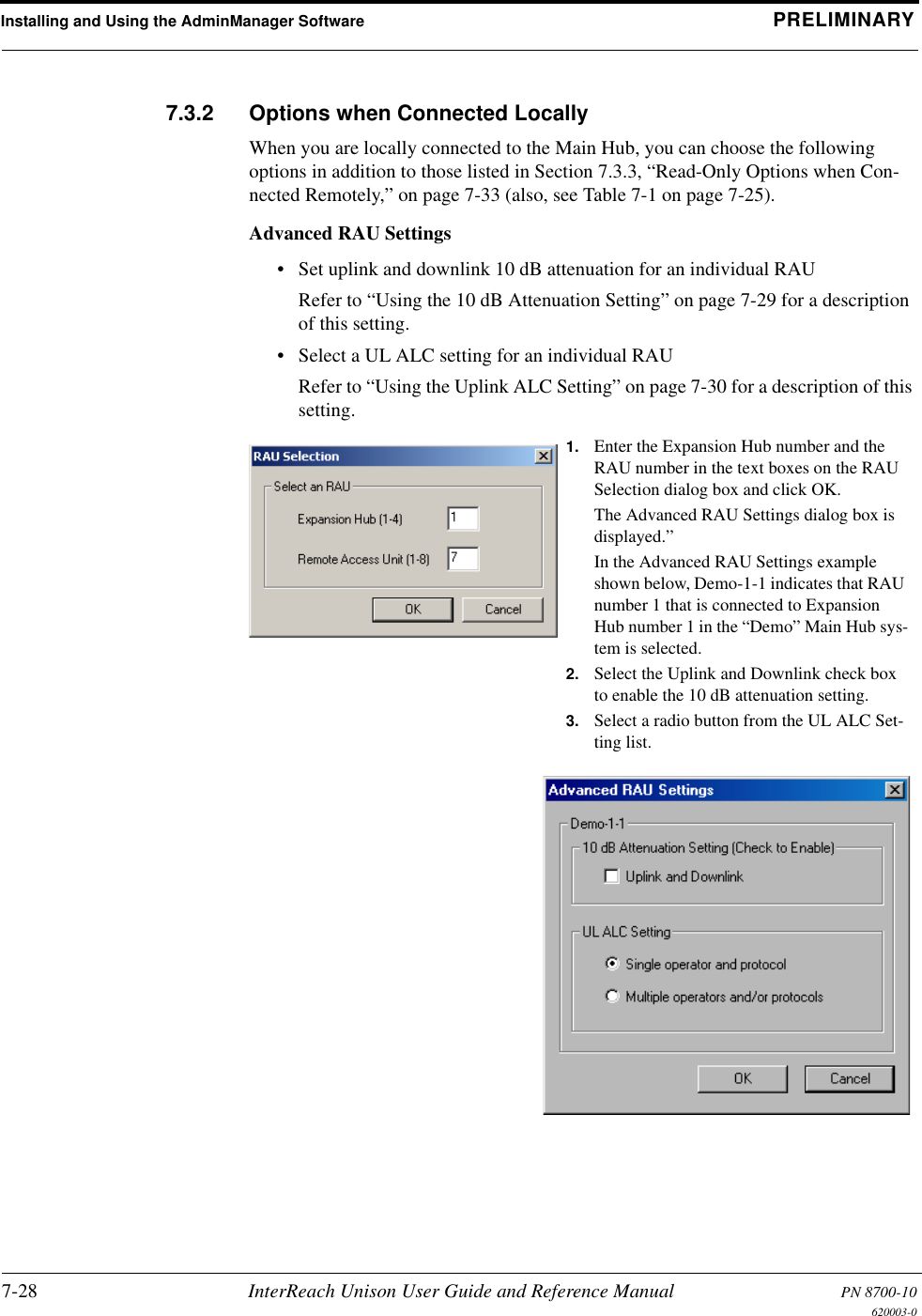 Installing and Using the AdminManager Software PRELIMINARY7-28 InterReach Unison User Guide and Reference Manual PN 8700-10620003-07.3.2 Options when Connected LocallyWhen you are locally connected to the Main Hub, you can choose the following options in addition to those listed in Section 7.3.3, “Read-Only Options when Con-nected Remotely,” on page 7-33 (also, see Table 7-1 on page 7-25).Advanced RAU Settings• Set uplink and downlink 10 dB attenuation for an individual RAURefer to “Using the 10 dB Attenuation Setting” on page 7-29 for a description of this setting.• Select a UL ALC setting for an individual RAURefer to “Using the Uplink ALC Setting” on page 7-30 for a description of this setting.1. Enter the Expansion Hub number and the RAU number in the text boxes on the RAU Selection dialog box and click OK.The Advanced RAU Settings dialog box is displayed.”In the Advanced RAU Settings example shown below, Demo-1-1 indicates that RAU number 1 that is connected to Expansion Hub number 1 in the “Demo” Main Hub sys-tem is selected.2. Select the Uplink and Downlink check box to enable the 10 dB attenuation setting.3. Select a radio button from the UL ALC Set-ting list.