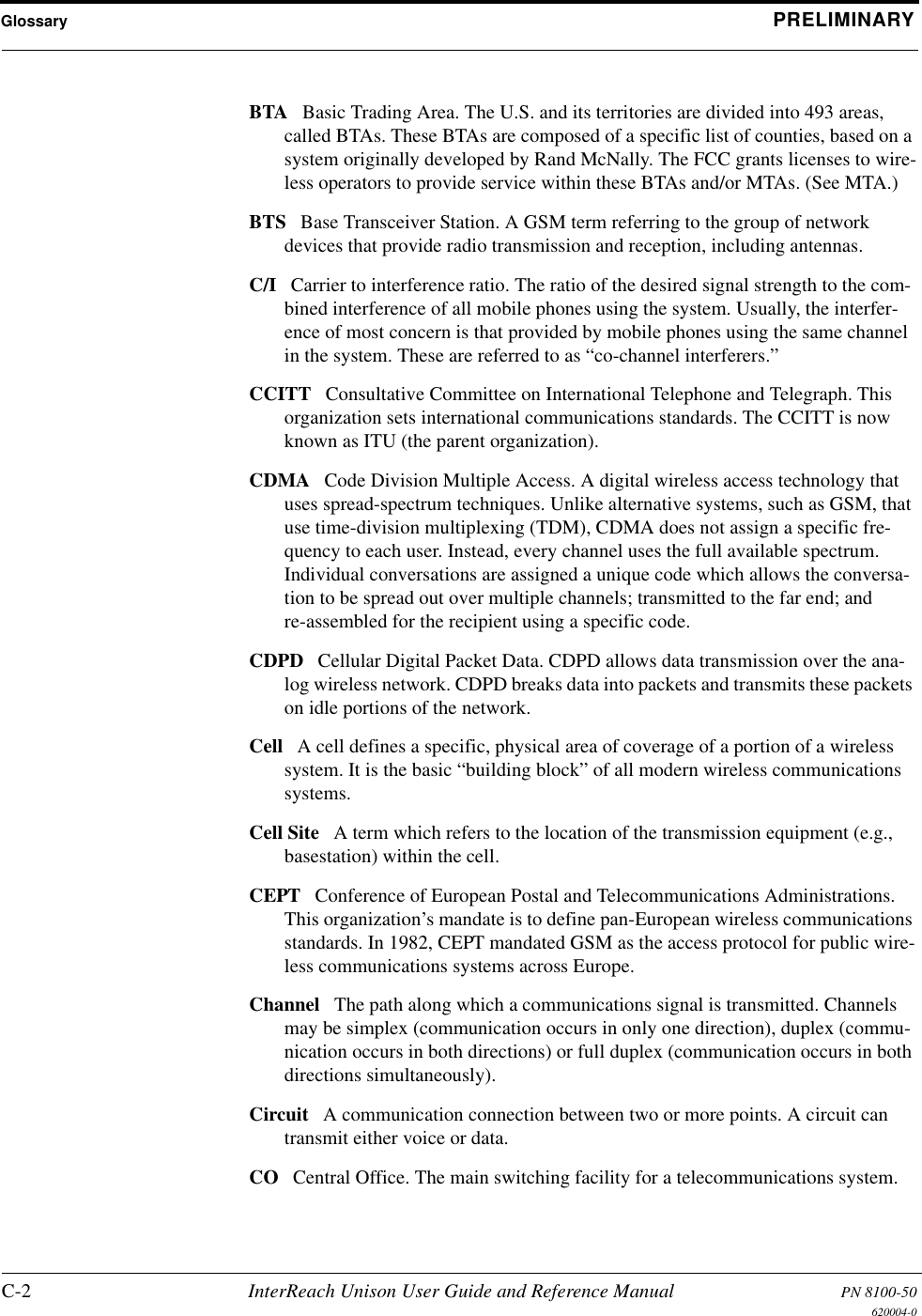 Glossary PRELIMINARYC-2 InterReach Unison User Guide and Reference Manual PN 8100-50620004-0BTA Basic Trading Area. The U.S. and its territories are divided into 493 areas, called BTAs. These BTAs are composed of a specific list of counties, based on a system originally developed by Rand McNally. The FCC grants licenses to wire-less operators to provide service within these BTAs and/or MTAs. (See MTA.) BTS Base Transceiver Station. A GSM term referring to the group of network devices that provide radio transmission and reception, including antennas. C/I Carrier to interference ratio. The ratio of the desired signal strength to the com-bined interference of all mobile phones using the system. Usually, the interfer-ence of most concern is that provided by mobile phones using the same channel in the system. These are referred to as “co-channel interferers.” CCITT Consultative Committee on International Telephone and Telegraph. This organization sets international communications standards. The CCITT is now known as ITU (the parent organization). CDMA Code Division Multiple Access. A digital wireless access technology that uses spread-spectrum techniques. Unlike alternative systems, such as GSM, that use time-division multiplexing (TDM), CDMA does not assign a specific fre-quency to each user. Instead, every channel uses the full available spectrum. Individual conversations are assigned a unique code which allows the conversa-tion to be spread out over multiple channels; transmitted to the far end; and re-assembled for the recipient using a specific code. CDPD Cellular Digital Packet Data. CDPD allows data transmission over the ana-log wireless network. CDPD breaks data into packets and transmits these packets on idle portions of the network. Cell A cell defines a specific, physical area of coverage of a portion of a wireless system. It is the basic “building block” of all modern wireless communications systems. Cell Site A term which refers to the location of the transmission equipment (e.g., basestation) within the cell. CEPT Conference of European Postal and Telecommunications Administrations. This organization’s mandate is to define pan-European wireless communications standards. In 1982, CEPT mandated GSM as the access protocol for public wire-less communications systems across Europe. Channel The path along which a communications signal is transmitted. Channels may be simplex (communication occurs in only one direction), duplex (commu-nication occurs in both directions) or full duplex (communication occurs in both directions simultaneously). Circuit A communication connection between two or more points. A circuit can transmit either voice or data. CO Central Office. The main switching facility for a telecommunications system. 