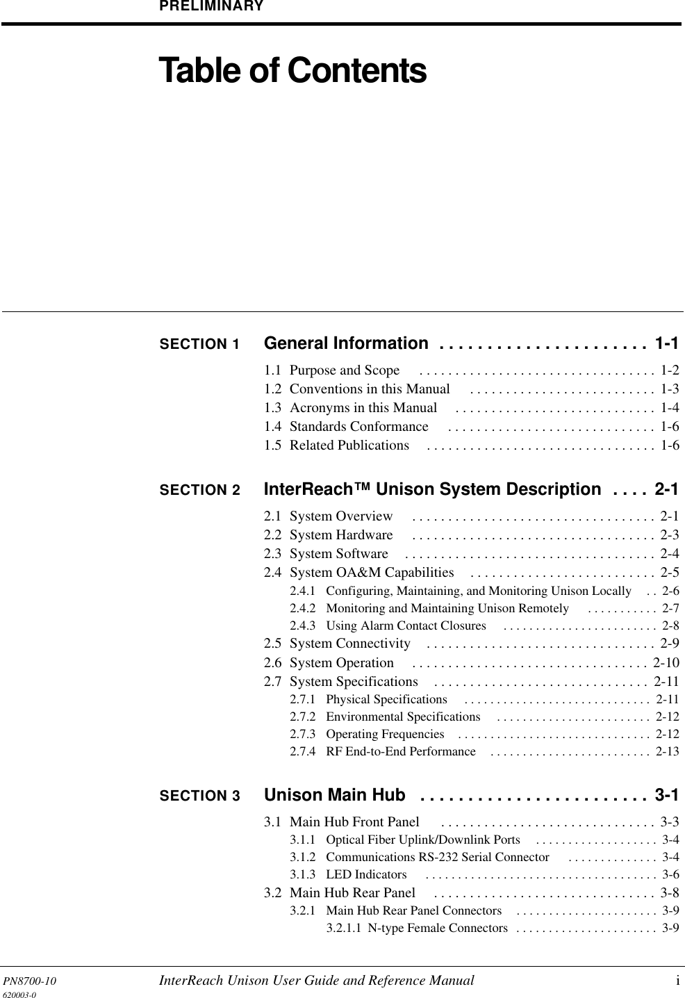 PN8700-10 InterReach Unison User Guide and Reference Manual i620003-0PRELIMINARYTable of ContentsSECTION 1 General Information  . . . . . . . . . . . . . . . . . . . . . .  1-11.1  Purpose and Scope  . . . . . . . . . . . . . . . . . . . . . . . . . . . . . . . . . 1-21.2  Conventions in this Manual  . . . . . . . . . . . . . . . . . . . . . . . . . . 1-31.3  Acronyms in this Manual  . . . . . . . . . . . . . . . . . . . . . . . . . . . .  1-41.4  Standards Conformance  . . . . . . . . . . . . . . . . . . . . . . . . . . . . .  1-61.5  Related Publications . . . . . . . . . . . . . . . . . . . . . . . . . . . . . . . . 1-6SECTION 2 InterReach™ Unison System Description  . . . .  2-12.1  System Overview  . . . . . . . . . . . . . . . . . . . . . . . . . . . . . . . . . . 2-12.2  System Hardware  . . . . . . . . . . . . . . . . . . . . . . . . . . . . . . . . . . 2-32.3  System Software . . . . . . . . . . . . . . . . . . . . . . . . . . . . . . . . . . .  2-42.4  System OA&amp;M Capabilities . . . . . . . . . . . . . . . . . . . . . . . . . .  2-52.4.1  Configuring, Maintaining, and Monitoring Unison Locally . .  2-62.4.2  Monitoring and Maintaining Unison Remotely  . . . . . . . . . . .  2-72.4.3  Using Alarm Contact Closures  . . . . . . . . . . . . . . . . . . . . . . . .  2-82.5  System Connectivity . . . . . . . . . . . . . . . . . . . . . . . . . . . . . . . . 2-92.6  System Operation  . . . . . . . . . . . . . . . . . . . . . . . . . . . . . . . . . 2-102.7  System Specifications . . . . . . . . . . . . . . . . . . . . . . . . . . . . . .  2-112.7.1  Physical Specifications  . . . . . . . . . . . . . . . . . . . . . . . . . . . . .  2-112.7.2  Environmental Specifications  . . . . . . . . . . . . . . . . . . . . . . . .  2-122.7.3  Operating Frequencies . . . . . . . . . . . . . . . . . . . . . . . . . . . . . .  2-122.7.4  RF End-to-End Performance . . . . . . . . . . . . . . . . . . . . . . . . .  2-13SECTION 3 Unison Main Hub   . . . . . . . . . . . . . . . . . . . . . . . .  3-13.1  Main Hub Front Panel  . . . . . . . . . . . . . . . . . . . . . . . . . . . . . .  3-33.1.1  Optical Fiber Uplink/Downlink Ports . . . . . . . . . . . . . . . . . . .  3-43.1.2  Communications RS-232 Serial Connector  . . . . . . . . . . . . . .  3-43.1.3  LED Indicators  . . . . . . . . . . . . . . . . . . . . . . . . . . . . . . . . . . . .  3-63.2  Main Hub Rear Panel  . . . . . . . . . . . . . . . . . . . . . . . . . . . . . . .  3-83.2.1  Main Hub Rear Panel Connectors . . . . . . . . . . . . . . . . . . . . . .  3-93.2.1.1  N-type Female Connectors  . . . . . . . . . . . . . . . . . . . . . .  3-9