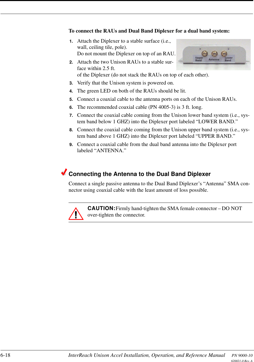 6-18 InterReach Unison Accel Installation, Operation, and Reference Manual PN 9000-10620021-0 Rev. ATo connect the RAUs and Dual Band Diplexer for a dual band system:Connecting the Antenna to the Dual Band DiplexerConnect a single passive antenna to the Dual Band Diplexer’s “Antenna” SMA con-nector using coaxial cable with the least amount of loss possible.CAUTION:Firmly hand-tighten the SMA female connector – DO NOT over-tighten the connector.1. Attach the Diplexer to a stable surface (i.e., wall, ceiling tile, pole).Do not mount the Diplexer on top of an RAU.2. Attach the two Unison RAUs to a stable sur-face within 2.5 ft. of the Diplexer (do not stack the RAUs on top of each other).3. Verify that the Unison system is powered on.4. The green LED on both of the RAUs should be lit.5. Connect a coaxial cable to the antenna ports on each of the Unison RAUs.6. The recommended coaxial cable (PN 4005-3) is 3 ft. long.7. Connect the coaxial cable coming from the Unison lower band system (i.e., sys-tem band below 1 GHZ) into the Diplexer port labeled “LOWER BAND.”8. Connect the coaxial cable coming from the Unison upper band system (i.e., sys-tem band above 1 GHZ) into the Diplexer port labeled “UPPER BAND.”9. Connect a coaxial cable from the dual band antenna into the Diplexer port labeled “ANTENNA.”