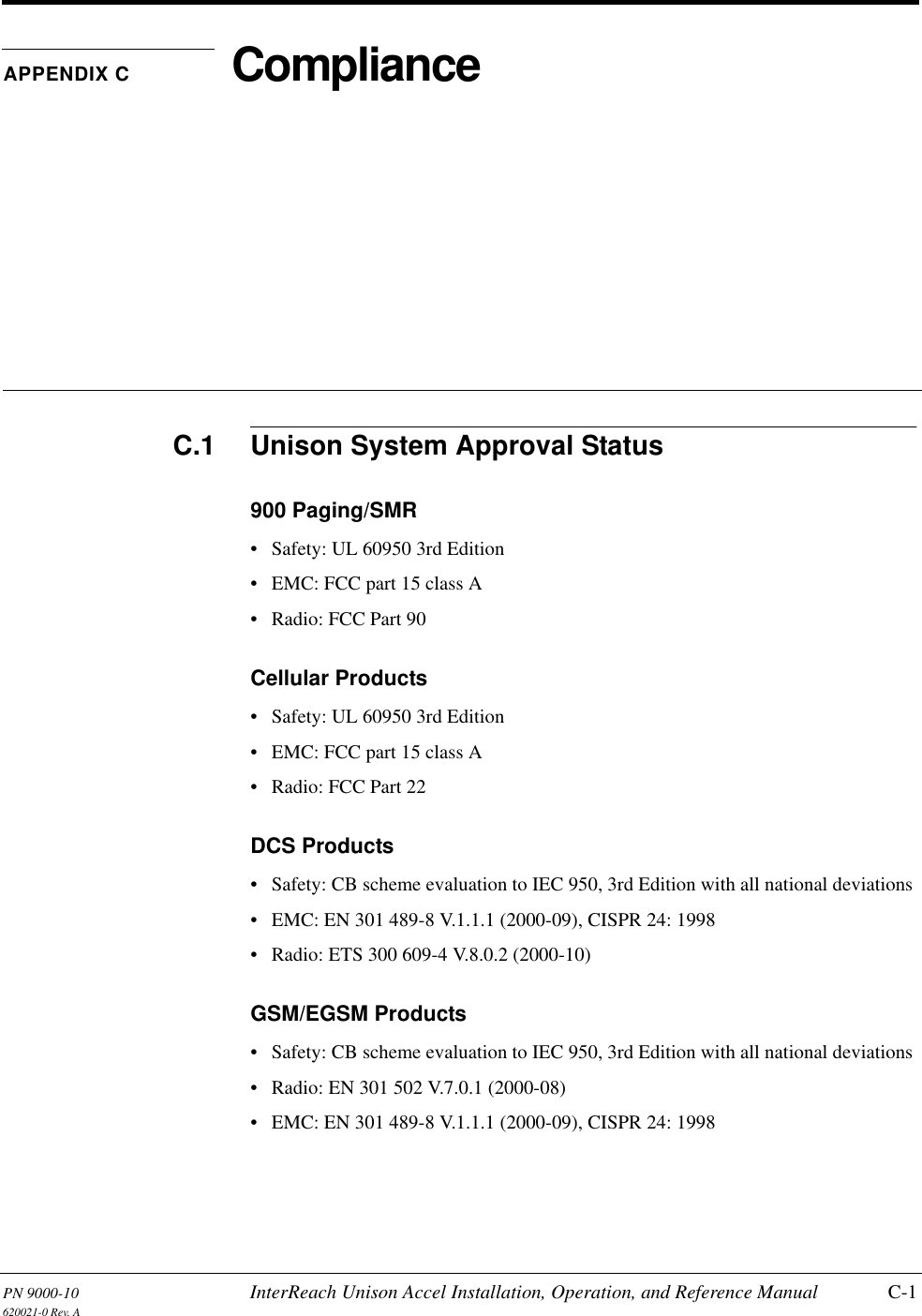 PN 9000-10 InterReach Unison Accel Installation, Operation, and Reference Manual C-1620021-0 Rev. AAPPENDIX C ComplianceC.1 Unison System Approval Status900 Paging/SMR• Safety: UL 60950 3rd Edition• EMC: FCC part 15 class A• Radio: FCC Part 90Cellular Products• Safety: UL 60950 3rd Edition• EMC: FCC part 15 class A• Radio: FCC Part 22DCS Products• Safety: CB scheme evaluation to IEC 950, 3rd Edition with all national deviations• EMC: EN 301 489-8 V.1.1.1 (2000-09), CISPR 24: 1998• Radio: ETS 300 609-4 V.8.0.2 (2000-10)GSM/EGSM Products• Safety: CB scheme evaluation to IEC 950, 3rd Edition with all national deviations• Radio: EN 301 502 V.7.0.1 (2000-08)• EMC: EN 301 489-8 V.1.1.1 (2000-09), CISPR 24: 1998
