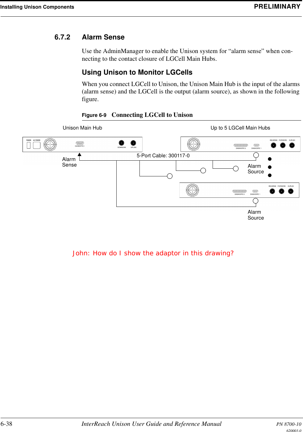 Installing Unison Components PRELIMINARY6-38 InterReach Unison User Guide and Reference Manual PN 8700-10620003-06.7.2 Alarm SenseUse the AdminManager to enable the Unison system for “alarm sense” when con-necting to the contact closure of LGCell Main Hubs.Using Unison to Monitor LGCellsWhen you connect LGCell to Unison, the Unison Main Hub is the input of the alarms (alarm sense) and the LGCell is the output (alarm source), as shown in the following figure.Figure 6-9 Connecting LGCell to UnisonUp to 5 LGCell Main HubsUnison Main Hub5-Port Cable: 300117-0AlarmSense AlarmSourceAlarmSourceJohn: How do I show the adaptor in this drawing?