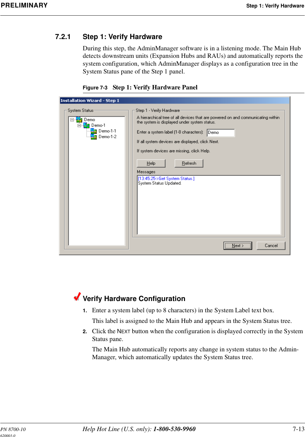PN 8700-10 Help Hot Line (U.S. only): 1-800-530-9960 7-13620003-0PRELIMINARY Step 1: Verify Hardware7.2.1 Step 1: Verify HardwareDuring this step, the AdminManager software is in a listening mode. The Main Hub detects downstream units (Expansion Hubs and RAUs) and automatically reports the system configuration, which AdminManager displays as a configuration tree in the System Status pane of the Step 1 panel.Figure 7-3 Step 1: Verify Hardware PanelVerify Hardware Configuration1. Enter a system label (up to 8 characters) in the System Label text box.This label is assigned to the Main Hub and appears in the System Status tree.2. Click the NEXT button when the configuration is displayed correctly in the System Status pane.The Main Hub automatically reports any change in system status to the Admin-Manager, which automatically updates the System Status tree.