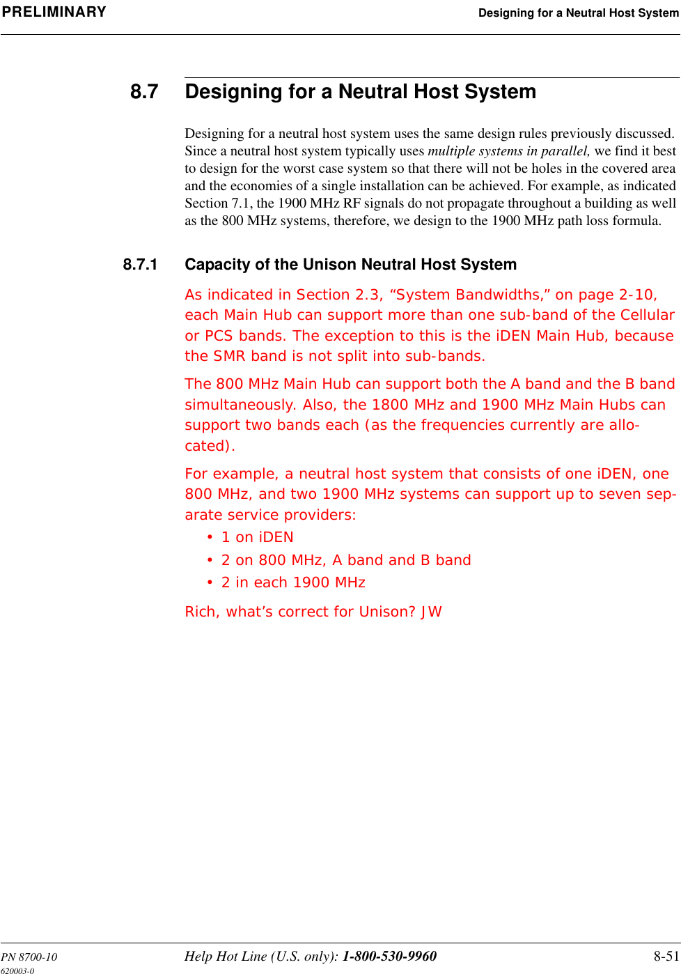 PN 8700-10 Help Hot Line (U.S. only): 1-800-530-9960 8-51620003-0PRELIMINARY Designing for a Neutral Host System8.7 Designing for a Neutral Host SystemDesigning for a neutral host system uses the same design rules previously discussed. Since a neutral host system typically uses multiple systems in parallel, we find it best to design for the worst case system so that there will not be holes in the covered area and the economies of a single installation can be achieved. For example, as indicated Section 7.1, the 1900 MHz RF signals do not propagate throughout a building as well as the 800 MHz systems, therefore, we design to the 1900 MHz path loss formula.8.7.1 Capacity of the Unison Neutral Host SystemAs indicated in Section 2.3, “System Bandwidths,” on page 2-10, each Main Hub can support more than one sub-band of the Cellular or PCS bands. The exception to this is the iDEN Main Hub, because the SMR band is not split into sub-bands.The 800 MHz Main Hub can support both the A band and the B band simultaneously. Also, the 1800 MHz and 1900 MHz Main Hubs can support two bands each (as the frequencies currently are allo-cated).For example, a neutral host system that consists of one iDEN, one 800 MHz, and two 1900 MHz systems can support up to seven sep-arate service providers:•1 on iDEN• 2 on 800 MHz, A band and B band• 2 in each 1900 MHzRich, what’s correct for Unison? JW