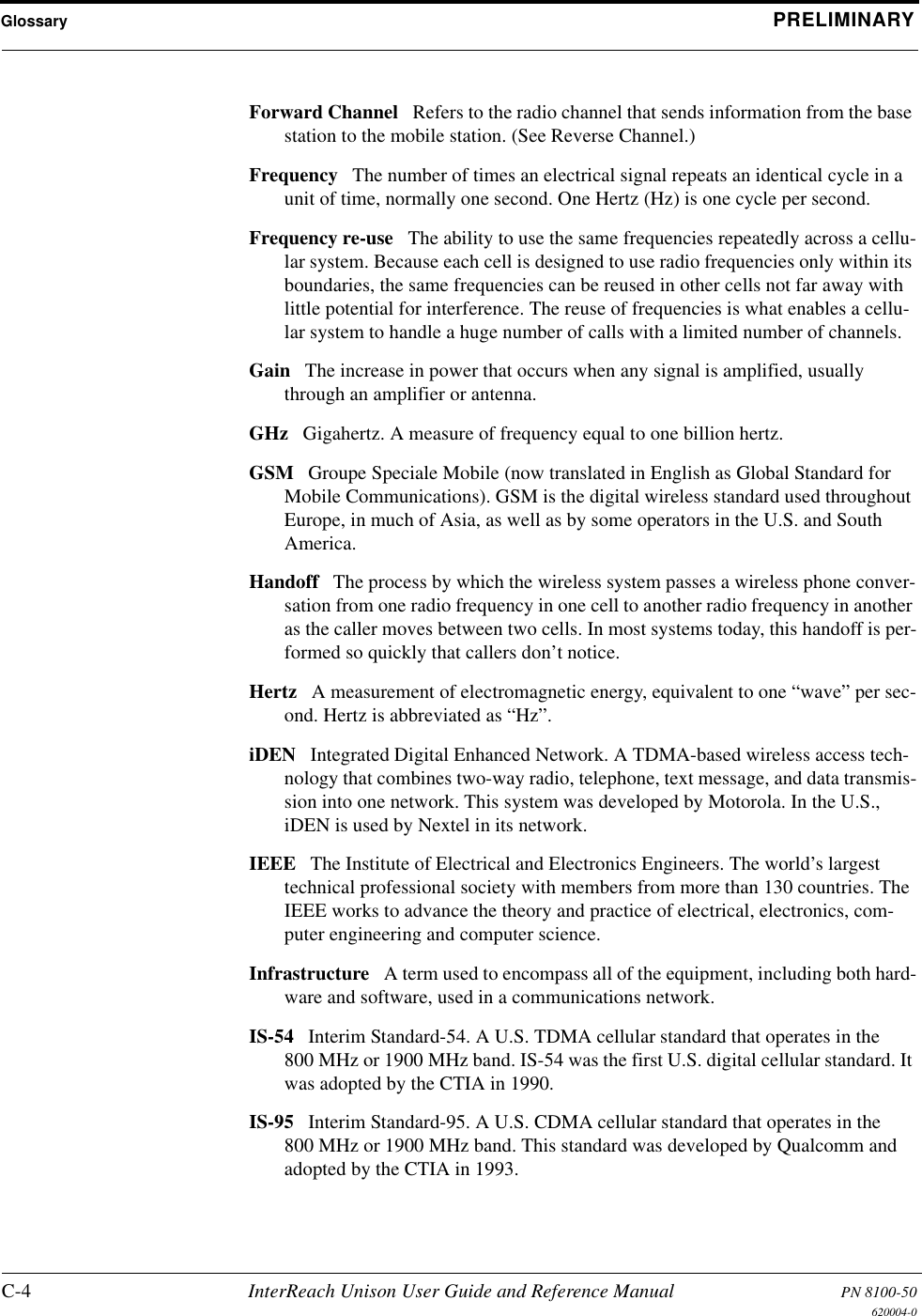 Glossary PRELIMINARYC-4 InterReach Unison User Guide and Reference Manual PN 8100-50620004-0Forward Channel Refers to the radio channel that sends information from the base station to the mobile station. (See Reverse Channel.) Frequency The number of times an electrical signal repeats an identical cycle in a unit of time, normally one second. One Hertz (Hz) is one cycle per second. Frequency re-use The ability to use the same frequencies repeatedly across a cellu-lar system. Because each cell is designed to use radio frequencies only within its boundaries, the same frequencies can be reused in other cells not far away with little potential for interference. The reuse of frequencies is what enables a cellu-lar system to handle a huge number of calls with a limited number of channels. Gain The increase in power that occurs when any signal is amplified, usually through an amplifier or antenna. GHz Gigahertz. A measure of frequency equal to one billion hertz. GSM Groupe Speciale Mobile (now translated in English as Global Standard for Mobile Communications). GSM is the digital wireless standard used throughout Europe, in much of Asia, as well as by some operators in the U.S. and South America. Handoff The process by which the wireless system passes a wireless phone conver-sation from one radio frequency in one cell to another radio frequency in another as the caller moves between two cells. In most systems today, this handoff is per-formed so quickly that callers don’t notice. Hertz A measurement of electromagnetic energy, equivalent to one “wave” per sec-ond. Hertz is abbreviated as “Hz”. iDEN Integrated Digital Enhanced Network. A TDMA-based wireless access tech-nology that combines two-way radio, telephone, text message, and data transmis-sion into one network. This system was developed by Motorola. In the U.S., iDEN is used by Nextel in its network. IEEE The Institute of Electrical and Electronics Engineers. The world’s largest technical professional society with members from more than 130 countries. The IEEE works to advance the theory and practice of electrical, electronics, com-puter engineering and computer science. Infrastructure A term used to encompass all of the equipment, including both hard-ware and software, used in a communications network. IS-54 Interim Standard-54. A U.S. TDMA cellular standard that operates in the 800 MHz or 1900 MHz band. IS-54 was the first U.S. digital cellular standard. It was adopted by the CTIA in 1990. IS-95 Interim Standard-95. A U.S. CDMA cellular standard that operates in the 800 MHz or 1900 MHz band. This standard was developed by Qualcomm and adopted by the CTIA in 1993. 