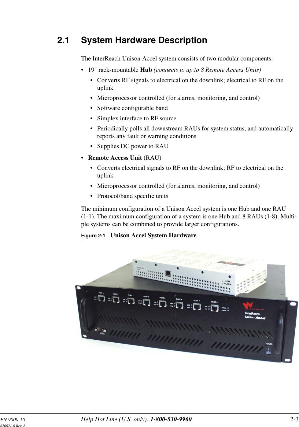 PN 9000-10 Help Hot Line (U.S. only): 1-800-530-9960 2-3620021-0 Rev. A2.1 System Hardware DescriptionThe InterReach Unison Accel system consists of two modular components:• 19&quot; rack-mountable Hub (connects to up to 8 Remote Access Units)• Converts RF signals to electrical on the downlink; electrical to RF on the uplink• Microprocessor controlled (for alarms, monitoring, and control)• Software configurable band• Simplex interface to RF source• Periodically polls all downstream RAUs for system status, and automatically reports any fault or warning conditions• Supplies DC power to RAU•Remote Access Unit (RAU)• Converts electrical signals to RF on the downlink; RF to electrical on the uplink• Microprocessor controlled (for alarms, monitoring, and control)• Protocol/band specific unitsThe minimum configuration of a Unison Accel system is one Hub and one RAU (1-1). The maximum configuration of a system is one Hub and 8 RAUs (1-8). Multi-ple systems can be combined to provide larger configurations.Figure 2-1 Unison Accel System Hardware