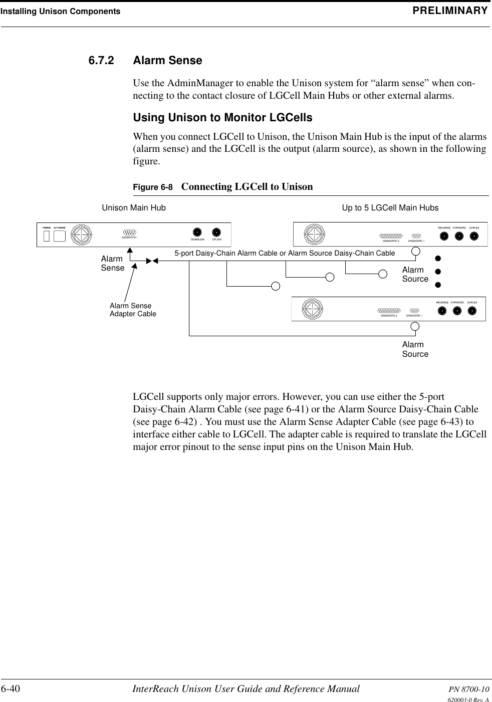 Installing Unison Components PRELIMINARY6-40 InterReach Unison User Guide and Reference Manual PN 8700-10620003-0 Rev. A6.7.2 Alarm SenseUse the AdminManager to enable the Unison system for “alarm sense” when con-necting to the contact closure of LGCell Main Hubs or other external alarms.Using Unison to Monitor LGCellsWhen you connect LGCell to Unison, the Unison Main Hub is the input of the alarms (alarm sense) and the LGCell is the output (alarm source), as shown in the following figure.Figure 6-8 Connecting LGCell to UnisonLGCell supports only major errors. However, you can use either the 5-port Daisy-Chain Alarm Cable (see page 6-41) or the Alarm Source Daisy-Chain Cable (see page 6-42) . You must use the Alarm Sense Adapter Cable (see page 6-43) to interface either cable to LGCell. The adapter cable is required to translate the LGCell major error pinout to the sense input pins on the Unison Main Hub.Up to 5 LGCell Main HubsUnison Main HubAlarmSense AlarmSourceAlarmSourceAlarm SenseAdapter Cable5-port Daisy-Chain Alarm Cable or Alarm Source Daisy-Chain Cable