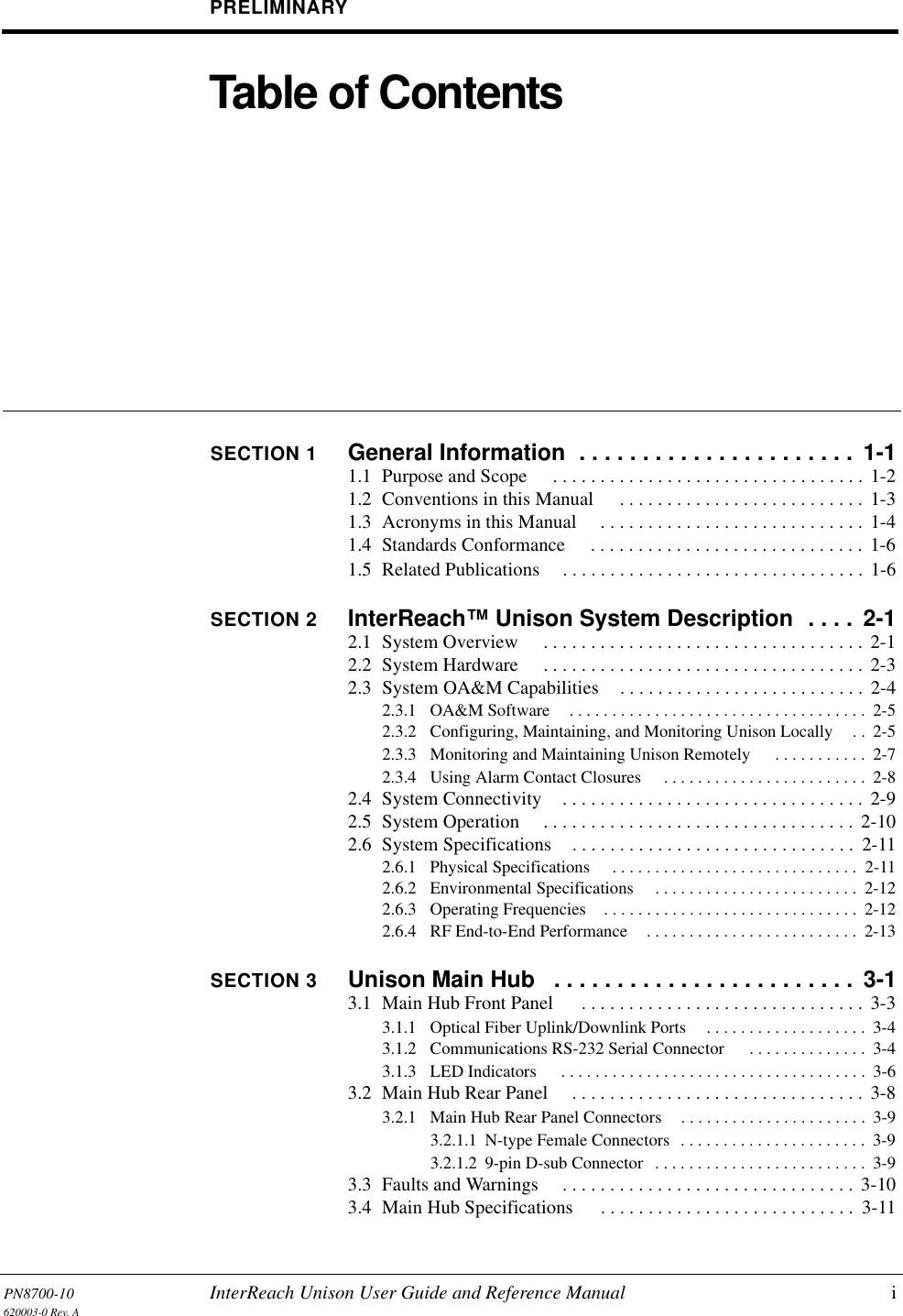 PN8700-10 InterReach Unison User Guide and Reference Manual i620003-0 Rev. APRELIMINARYTable of ContentsSECTION 1 General Information  . . . . . . . . . . . . . . . . . . . . . .  1-11.1  Purpose and Scope  . . . . . . . . . . . . . . . . . . . . . . . . . . . . . . . . . 1-21.2  Conventions in this Manual  . . . . . . . . . . . . . . . . . . . . . . . . . . 1-31.3  Acronyms in this Manual  . . . . . . . . . . . . . . . . . . . . . . . . . . . .  1-41.4  Standards Conformance  . . . . . . . . . . . . . . . . . . . . . . . . . . . . . 1-61.5  Related Publications . . . . . . . . . . . . . . . . . . . . . . . . . . . . . . . .  1-6SECTION 2 InterReach™ Unison System Description  . . . .  2-12.1  System Overview  . . . . . . . . . . . . . . . . . . . . . . . . . . . . . . . . . . 2-12.2  System Hardware  . . . . . . . . . . . . . . . . . . . . . . . . . . . . . . . . . . 2-32.3  System OA&amp;M Capabilities . . . . . . . . . . . . . . . . . . . . . . . . . .  2-42.3.1  OA&amp;M Software . . . . . . . . . . . . . . . . . . . . . . . . . . . . . . . . . . .  2-52.3.2  Configuring, Maintaining, and Monitoring Unison Locally . .  2-52.3.3  Monitoring and Maintaining Unison Remotely  . . . . . . . . . . .  2-72.3.4  Using Alarm Contact Closures  . . . . . . . . . . . . . . . . . . . . . . . .  2-82.4  System Connectivity . . . . . . . . . . . . . . . . . . . . . . . . . . . . . . . . 2-92.5  System Operation  . . . . . . . . . . . . . . . . . . . . . . . . . . . . . . . . . 2-102.6  System Specifications . . . . . . . . . . . . . . . . . . . . . . . . . . . . . .  2-112.6.1  Physical Specifications  . . . . . . . . . . . . . . . . . . . . . . . . . . . . .  2-112.6.2  Environmental Specifications  . . . . . . . . . . . . . . . . . . . . . . . .  2-122.6.3  Operating Frequencies . . . . . . . . . . . . . . . . . . . . . . . . . . . . . .  2-122.6.4  RF End-to-End Performance . . . . . . . . . . . . . . . . . . . . . . . . .  2-13SECTION 3 Unison Main Hub   . . . . . . . . . . . . . . . . . . . . . . . .  3-13.1  Main Hub Front Panel  . . . . . . . . . . . . . . . . . . . . . . . . . . . . . .  3-33.1.1  Optical Fiber Uplink/Downlink Ports . . . . . . . . . . . . . . . . . . .  3-43.1.2  Communications RS-232 Serial Connector  . . . . . . . . . . . . . .  3-43.1.3  LED Indicators  . . . . . . . . . . . . . . . . . . . . . . . . . . . . . . . . . . . .  3-63.2  Main Hub Rear Panel  . . . . . . . . . . . . . . . . . . . . . . . . . . . . . . . 3-83.2.1  Main Hub Rear Panel Connectors . . . . . . . . . . . . . . . . . . . . . .  3-93.2.1.1  N-type Female Connectors  . . . . . . . . . . . . . . . . . . . . . .  3-93.2.1.2  9-pin D-sub Connector  . . . . . . . . . . . . . . . . . . . . . . . . .  3-93.3  Faults and Warnings  . . . . . . . . . . . . . . . . . . . . . . . . . . . . . . . 3-103.4  Main Hub Specifications  . . . . . . . . . . . . . . . . . . . . . . . . . . .  3-11