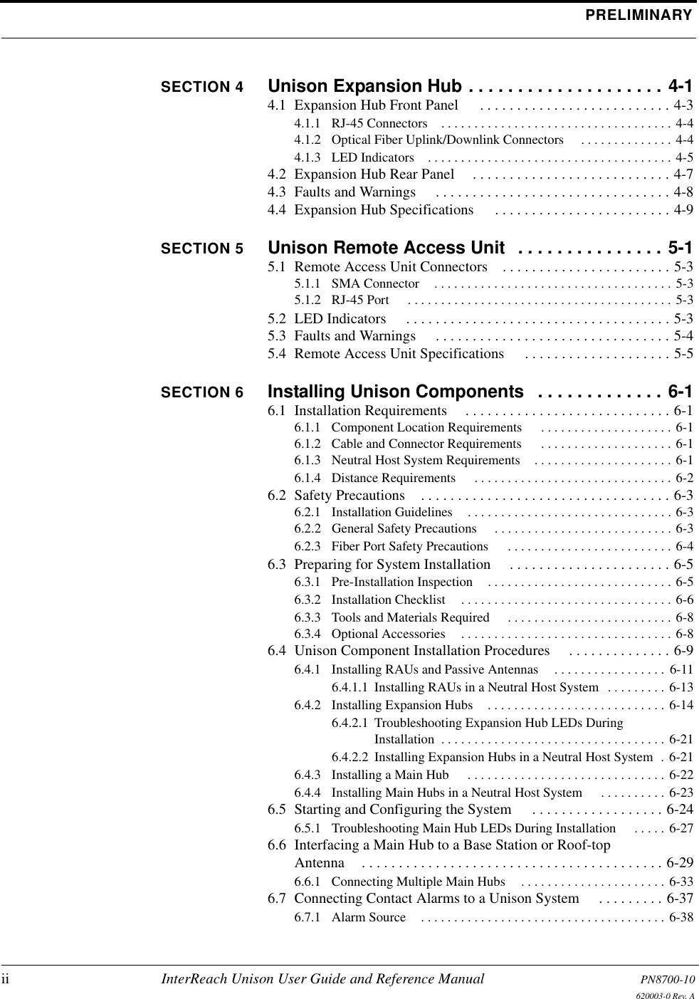 PRELIMINARYii InterReach Unison User Guide and Reference Manual PN8700-10620003-0 Rev. ASECTION 4 Unison Expansion Hub . . . . . . . . . . . . . . . . . . . . 4-14.1  Expansion Hub Front Panel  . . . . . . . . . . . . . . . . . . . . . . . . . . 4-34.1.1  RJ-45 Connectors . . . . . . . . . . . . . . . . . . . . . . . . . . . . . . . . . . . 4-44.1.2  Optical Fiber Uplink/Downlink Connectors  . . . . . . . . . . . . . . 4-44.1.3  LED Indicators . . . . . . . . . . . . . . . . . . . . . . . . . . . . . . . . . . . . . 4-54.2  Expansion Hub Rear Panel . . . . . . . . . . . . . . . . . . . . . . . . . . . 4-74.3  Faults and Warnings  . . . . . . . . . . . . . . . . . . . . . . . . . . . . . . . . 4-84.4  Expansion Hub Specifications  . . . . . . . . . . . . . . . . . . . . . . . . 4-9SECTION 5 Unison Remote Access Unit  . . . . . . . . . . . . . . . 5-15.1  Remote Access Unit Connectors . . . . . . . . . . . . . . . . . . . . . . . 5-35.1.1  SMA Connector . . . . . . . . . . . . . . . . . . . . . . . . . . . . . . . . . . . . 5-35.1.2  RJ-45 Port  . . . . . . . . . . . . . . . . . . . . . . . . . . . . . . . . . . . . . . . . 5-35.2  LED Indicators  . . . . . . . . . . . . . . . . . . . . . . . . . . . . . . . . . . . . 5-35.3  Faults and Warnings  . . . . . . . . . . . . . . . . . . . . . . . . . . . . . . . . 5-45.4  Remote Access Unit Specifications  . . . . . . . . . . . . . . . . . . . . 5-5SECTION 6 Installing Unison Components   . . . . . . . . . . . . . 6-16.1  Installation Requirements . . . . . . . . . . . . . . . . . . . . . . . . . . . . 6-16.1.1  Component Location Requirements  . . . . . . . . . . . . . . . . . . . . 6-16.1.2  Cable and Connector Requirements  . . . . . . . . . . . . . . . . . . . . 6-16.1.3  Neutral Host System Requirements . . . . . . . . . . . . . . . . . . . . . 6-16.1.4  Distance Requirements  . . . . . . . . . . . . . . . . . . . . . . . . . . . . . . 6-26.2  Safety Precautions . . . . . . . . . . . . . . . . . . . . . . . . . . . . . . . . . . 6-36.2.1  Installation Guidelines . . . . . . . . . . . . . . . . . . . . . . . . . . . . . . . 6-36.2.2  General Safety Precautions  . . . . . . . . . . . . . . . . . . . . . . . . . . . 6-36.2.3  Fiber Port Safety Precautions  . . . . . . . . . . . . . . . . . . . . . . . . . 6-46.3  Preparing for System Installation  . . . . . . . . . . . . . . . . . . . . . . 6-56.3.1  Pre-Installation Inspection . . . . . . . . . . . . . . . . . . . . . . . . . . . . 6-56.3.2  Installation Checklist . . . . . . . . . . . . . . . . . . . . . . . . . . . . . . . . 6-66.3.3  Tools and Materials Required  . . . . . . . . . . . . . . . . . . . . . . . . . 6-86.3.4  Optional Accessories . . . . . . . . . . . . . . . . . . . . . . . . . . . . . . . . 6-86.4  Unison Component Installation Procedures  . . . . . . . . . . . . . . 6-96.4.1  Installing RAUs and Passive Antennas . . . . . . . . . . . . . . . . .  6-116.4.1.1  Installing RAUs in a Neutral Host System  . . . . . . . . . 6-136.4.2  Installing Expansion Hubs . . . . . . . . . . . . . . . . . . . . . . . . . . . 6-146.4.2.1  Troubleshooting Expansion Hub LEDs During Installation  . . . . . . . . . . . . . . . . . . . . . . . . . . . . . . . . . . 6-216.4.2.2  Installing Expansion Hubs in a Neutral Host System  . 6-216.4.3  Installing a Main Hub  . . . . . . . . . . . . . . . . . . . . . . . . . . . . . . 6-226.4.4  Installing Main Hubs in a Neutral Host System  . . . . . . . . . . 6-236.5  Starting and Configuring the System  . . . . . . . . . . . . . . . . . . 6-246.5.1  Troubleshooting Main Hub LEDs During Installation  . . . . . 6-276.6  Interfacing a Main Hub to a Base Station or Roof-top Antenna . . . . . . . . . . . . . . . . . . . . . . . . . . . . . . . . . . . . . . . . . 6-296.6.1  Connecting Multiple Main Hubs . . . . . . . . . . . . . . . . . . . . . . 6-336.7  Connecting Contact Alarms to a Unison System  . . . . . . . . . 6-376.7.1  Alarm Source . . . . . . . . . . . . . . . . . . . . . . . . . . . . . . . . . . . . . 6-38