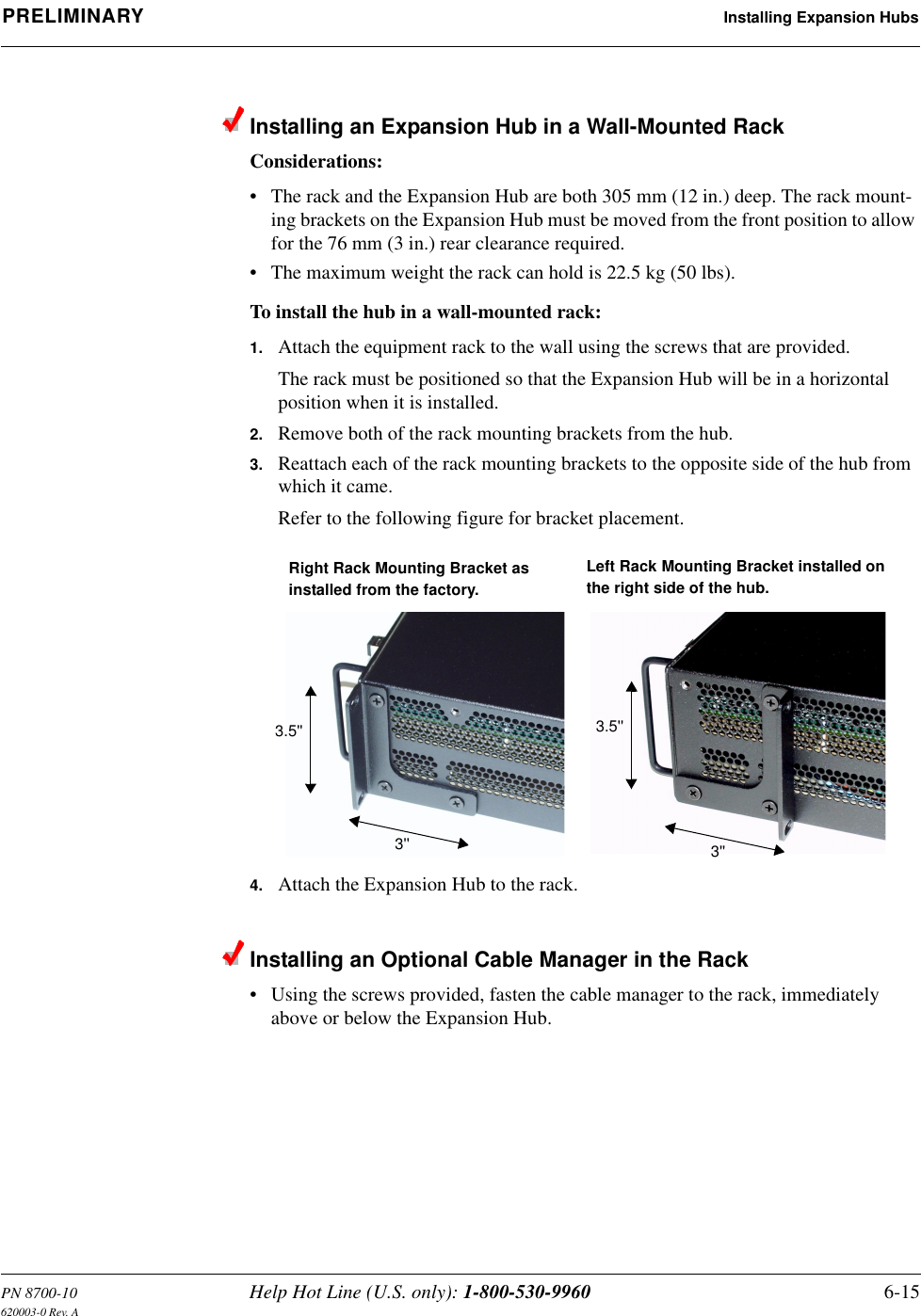 PN 8700-10 Help Hot Line (U.S. only): 1-800-530-9960 6-15620003-0 Rev. APRELIMINARY Installing Expansion HubsInstalling an Expansion Hub in a Wall-Mounted RackConsiderations:• The rack and the Expansion Hub are both 305 mm (12 in.) deep. The rack mount-ing brackets on the Expansion Hub must be moved from the front position to allow for the 76 mm (3 in.) rear clearance required.• The maximum weight the rack can hold is 22.5 kg (50 lbs).To install the hub in a wall-mounted rack:1. Attach the equipment rack to the wall using the screws that are provided.The rack must be positioned so that the Expansion Hub will be in a horizontal position when it is installed.2. Remove both of the rack mounting brackets from the hub.3. Reattach each of the rack mounting brackets to the opposite side of the hub from which it came.Refer to the following figure for bracket placement.4. Attach the Expansion Hub to the rack.Installing an Optional Cable Manager in the Rack• Using the screws provided, fasten the cable manager to the rack, immediately above or below the Expansion Hub.Right Rack Mounting Bracket as installed from the factory.Left Rack Mounting Bracket installed onthe right side of the hub.3&apos;&apos;3.5&apos;&apos;3&apos;&apos;3.5&apos;&apos;