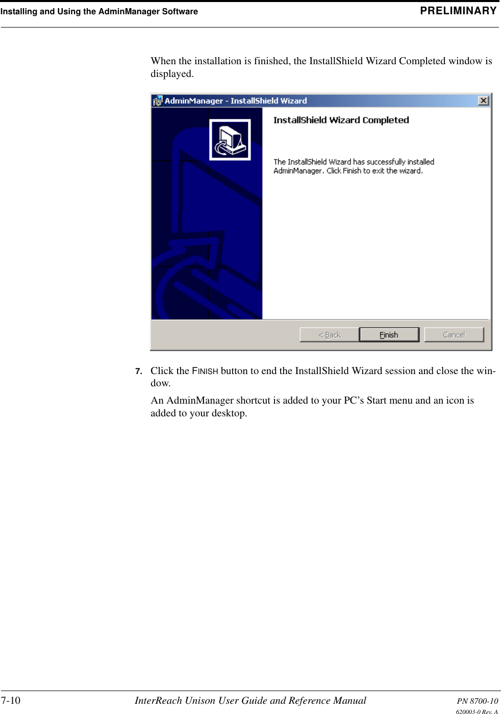 Installing and Using the AdminManager Software PRELIMINARY7-10 InterReach Unison User Guide and Reference Manual PN 8700-10620003-0 Rev. AWhen the installation is finished, the InstallShield Wizard Completed window is displayed.7. Click the FINISH button to end the InstallShield Wizard session and close the win-dow.An AdminManager shortcut is added to your PC’s Start menu and an icon is added to your desktop.
