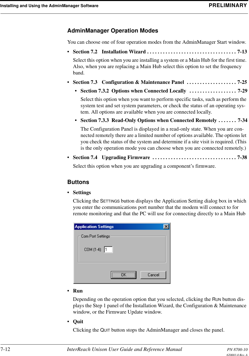 Installing and Using the AdminManager Software PRELIMINARY7-12 InterReach Unison User Guide and Reference Manual PN 8700-10620003-0 Rev. AAdminManager Operation ModesYou can choose one of four operation modes from the AdminManager Start window.• Section 7.2   Installation Wizard . . . . . . . . . . . . . . . . . . . . . . . . . . . . . . . . . . 7-13Select this option when you are installing a system or a Main Hub for the first time. Also, when you are replacing a Main Hub select this option to set the frequency band.• Section 7.3   Configuration &amp; Maintenance Panel  . . . . . . . . . . . . . . . . . . . 7-25• Section 7.3.2  Options when Connected Locally  . . . . . . . . . . . . . . . . . . 7-29Select this option when you want to perform specific tasks, such as perform the system test and set system parameters, or check the status of an operating sys-tem. All options are available when you are connected locally.• Section 7.3.3  Read-Only Options when Connected Remotely . . . . . . . 7-34The Configuration Panel is displayed in a read-only state. When you are con-nected remotely there are a limited number of options available. The options let you check the status of the system and determine if a site visit is required. (This is the only operation mode you can choose when you are connected remotely.)• Section 7.4   Upgrading Firmware  . . . . . . . . . . . . . . . . . . . . . . . . . . . . . . . . 7-38Select this option when you are upgrading a component’s firmware.Buttons•SettingsClicking the SETTINGS button displays the Application Setting dialog box in which you enter the communications port number that the modem will connect to for remote monitoring and that the PC will use for connecting directly to a Main Hub•RunDepending on the operation option that you selected, clicking the RUN button dis-plays the Step 1 panel of the Installation Wizard, the Configuration &amp; Maintenance window, or the Firmware Update window.•QuitClicking the QUIT button stops the AdminManager and closes the panel.