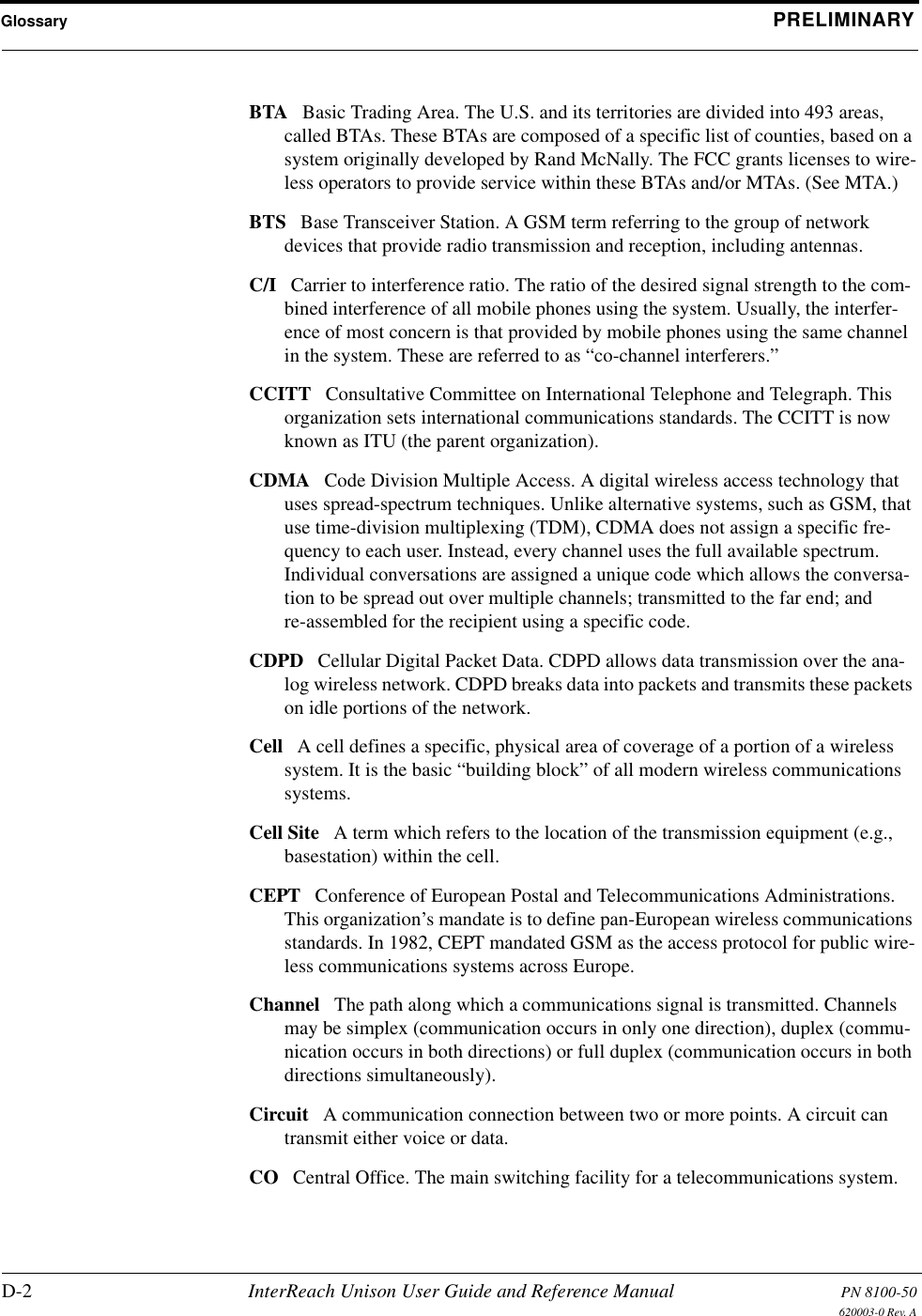 Glossary PRELIMINARYD-2 InterReach Unison User Guide and Reference Manual PN 8100-50620003-0 Rev. ABTA Basic Trading Area. The U.S. and its territories are divided into 493 areas, called BTAs. These BTAs are composed of a specific list of counties, based on a system originally developed by Rand McNally. The FCC grants licenses to wire-less operators to provide service within these BTAs and/or MTAs. (See MTA.) BTS Base Transceiver Station. A GSM term referring to the group of network devices that provide radio transmission and reception, including antennas. C/I Carrier to interference ratio. The ratio of the desired signal strength to the com-bined interference of all mobile phones using the system. Usually, the interfer-ence of most concern is that provided by mobile phones using the same channel in the system. These are referred to as “co-channel interferers.” CCITT Consultative Committee on International Telephone and Telegraph. This organization sets international communications standards. The CCITT is now known as ITU (the parent organization). CDMA Code Division Multiple Access. A digital wireless access technology that uses spread-spectrum techniques. Unlike alternative systems, such as GSM, that use time-division multiplexing (TDM), CDMA does not assign a specific fre-quency to each user. Instead, every channel uses the full available spectrum. Individual conversations are assigned a unique code which allows the conversa-tion to be spread out over multiple channels; transmitted to the far end; and re-assembled for the recipient using a specific code. CDPD Cellular Digital Packet Data. CDPD allows data transmission over the ana-log wireless network. CDPD breaks data into packets and transmits these packets on idle portions of the network. Cell A cell defines a specific, physical area of coverage of a portion of a wireless system. It is the basic “building block” of all modern wireless communications systems. Cell Site A term which refers to the location of the transmission equipment (e.g., basestation) within the cell. CEPT Conference of European Postal and Telecommunications Administrations. This organization’s mandate is to define pan-European wireless communications standards. In 1982, CEPT mandated GSM as the access protocol for public wire-less communications systems across Europe. Channel The path along which a communications signal is transmitted. Channels may be simplex (communication occurs in only one direction), duplex (commu-nication occurs in both directions) or full duplex (communication occurs in both directions simultaneously). Circuit A communication connection between two or more points. A circuit can transmit either voice or data. CO Central Office. The main switching facility for a telecommunications system. 
