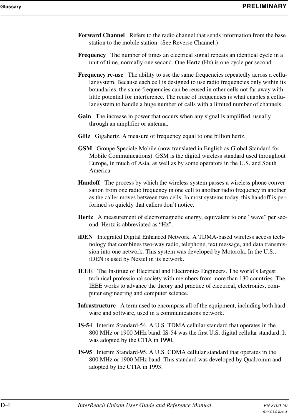 Glossary PRELIMINARYD-4 InterReach Unison User Guide and Reference Manual PN 8100-50620003-0 Rev. AForward Channel Refers to the radio channel that sends information from the base station to the mobile station. (See Reverse Channel.) Frequency The number of times an electrical signal repeats an identical cycle in a unit of time, normally one second. One Hertz (Hz) is one cycle per second. Frequency re-use The ability to use the same frequencies repeatedly across a cellu-lar system. Because each cell is designed to use radio frequencies only within its boundaries, the same frequencies can be reused in other cells not far away with little potential for interference. The reuse of frequencies is what enables a cellu-lar system to handle a huge number of calls with a limited number of channels. Gain The increase in power that occurs when any signal is amplified, usually through an amplifier or antenna. GHz Gigahertz. A measure of frequency equal to one billion hertz. GSM Groupe Speciale Mobile (now translated in English as Global Standard for Mobile Communications). GSM is the digital wireless standard used throughout Europe, in much of Asia, as well as by some operators in the U.S. and South America. Handoff The process by which the wireless system passes a wireless phone conver-sation from one radio frequency in one cell to another radio frequency in another as the caller moves between two cells. In most systems today, this handoff is per-formed so quickly that callers don’t notice. Hertz A measurement of electromagnetic energy, equivalent to one “wave” per sec-ond. Hertz is abbreviated as “Hz”. iDEN Integrated Digital Enhanced Network. A TDMA-based wireless access tech-nology that combines two-way radio, telephone, text message, and data transmis-sion into one network. This system was developed by Motorola. In the U.S., iDEN is used by Nextel in its network. IEEE The Institute of Electrical and Electronics Engineers. The world’s largest technical professional society with members from more than 130 countries. The IEEE works to advance the theory and practice of electrical, electronics, com-puter engineering and computer science. Infrastructure A term used to encompass all of the equipment, including both hard-ware and software, used in a communications network. IS-54 Interim Standard-54. A U.S. TDMA cellular standard that operates in the 800 MHz or 1900 MHz band. IS-54 was the first U.S. digital cellular standard. It was adopted by the CTIA in 1990. IS-95 Interim Standard-95. A U.S. CDMA cellular standard that operates in the 800 MHz or 1900 MHz band. This standard was developed by Qualcomm and adopted by the CTIA in 1993. 