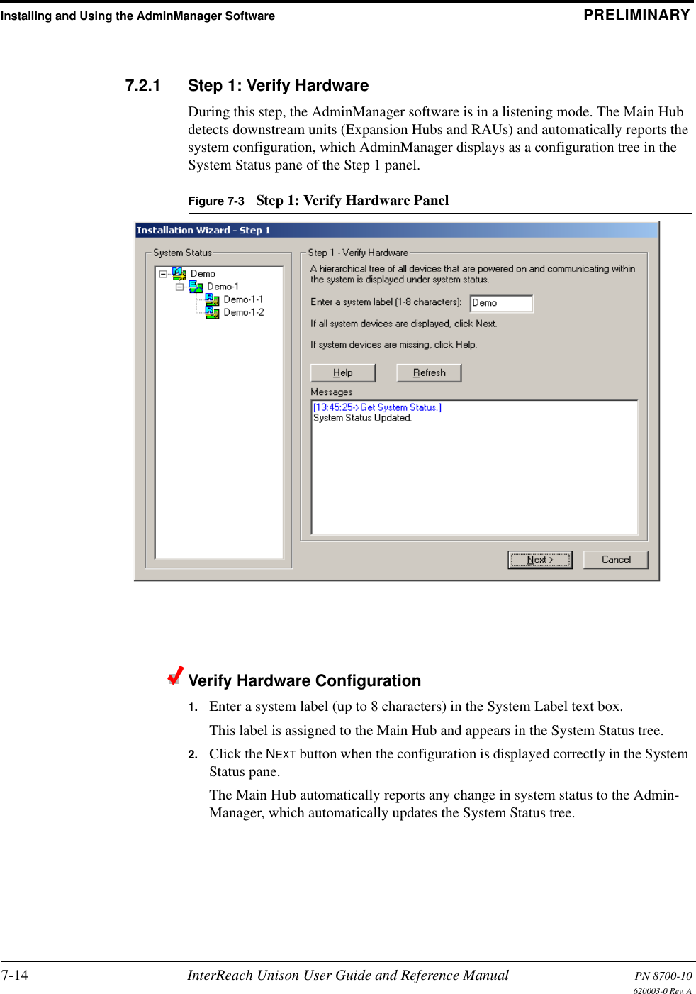 Installing and Using the AdminManager Software PRELIMINARY7-14 InterReach Unison User Guide and Reference Manual PN 8700-10620003-0 Rev. A7.2.1 Step 1: Verify HardwareDuring this step, the AdminManager software is in a listening mode. The Main Hub detects downstream units (Expansion Hubs and RAUs) and automatically reports the system configuration, which AdminManager displays as a configuration tree in the System Status pane of the Step 1 panel.Figure 7-3 Step 1: Verify Hardware PanelVerify Hardware Configuration1. Enter a system label (up to 8 characters) in the System Label text box.This label is assigned to the Main Hub and appears in the System Status tree.2. Click the NEXT button when the configuration is displayed correctly in the System Status pane.The Main Hub automatically reports any change in system status to the Admin-Manager, which automatically updates the System Status tree.