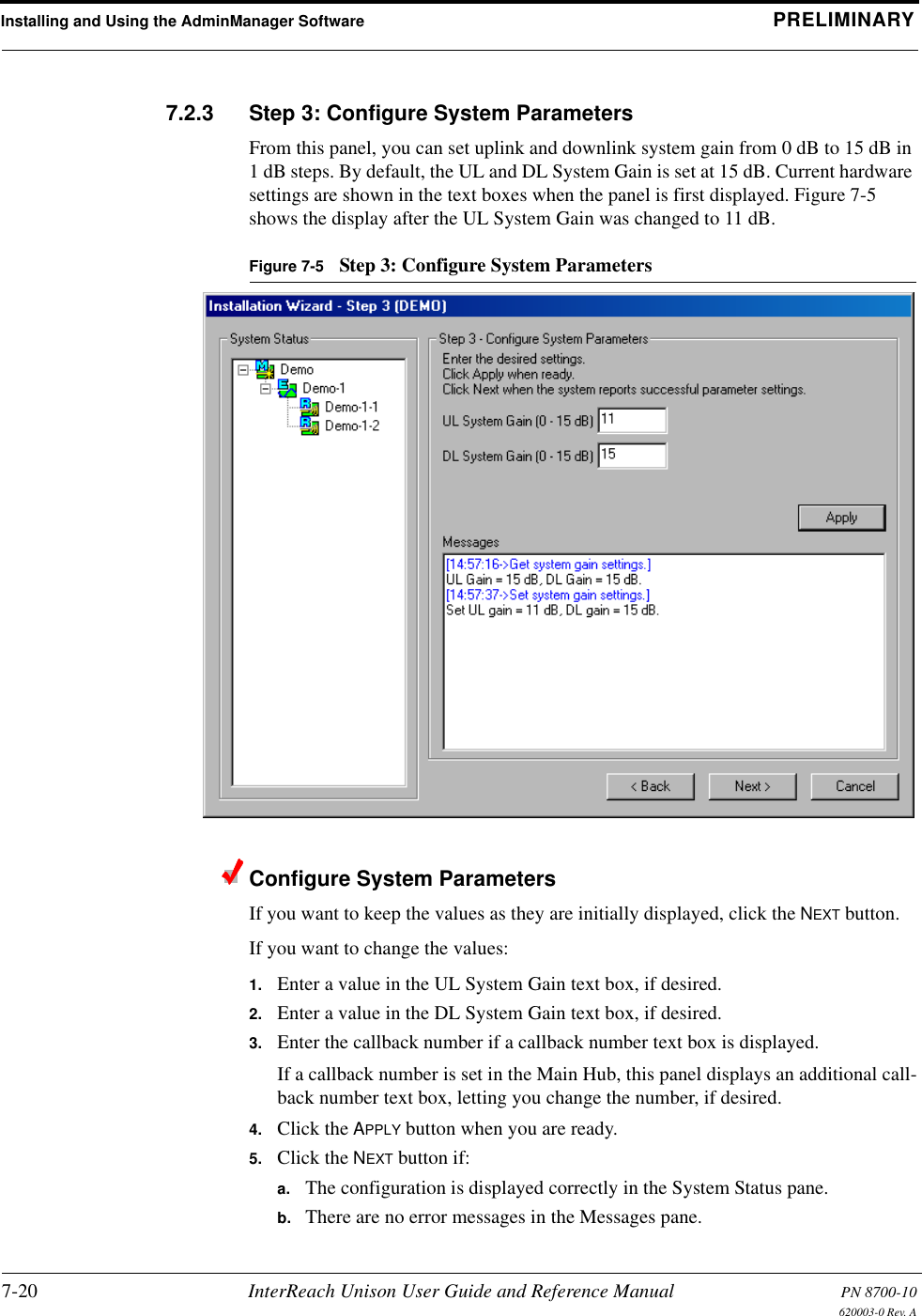 Installing and Using the AdminManager Software PRELIMINARY7-20 InterReach Unison User Guide and Reference Manual PN 8700-10620003-0 Rev. A7.2.3 Step 3: Configure System ParametersFrom this panel, you can set uplink and downlink system gain from 0 dB to 15 dB in 1 dB steps. By default, the UL and DL System Gain is set at 15 dB. Current hardware settings are shown in the text boxes when the panel is first displayed. Figure 7-5 shows the display after the UL System Gain was changed to 11 dB.Figure 7-5 Step 3: Configure System ParametersConfigure System ParametersIf you want to keep the values as they are initially displayed, click the NEXT button.If you want to change the values:1. Enter a value in the UL System Gain text box, if desired.2. Enter a value in the DL System Gain text box, if desired.3. Enter the callback number if a callback number text box is displayed.If a callback number is set in the Main Hub, this panel displays an additional call-back number text box, letting you change the number, if desired.4. Click the APPLY button when you are ready.5. Click the NEXT button if:a. The configuration is displayed correctly in the System Status pane.b. There are no error messages in the Messages pane.