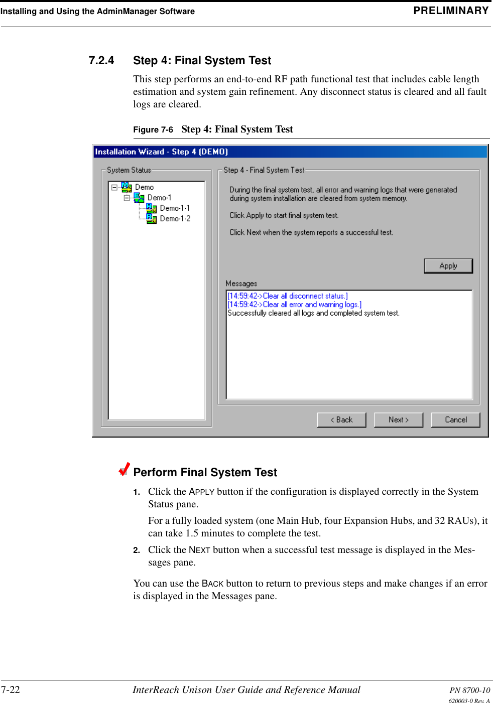 Installing and Using the AdminManager Software PRELIMINARY7-22 InterReach Unison User Guide and Reference Manual PN 8700-10620003-0 Rev. A7.2.4 Step 4: Final System TestThis step performs an end-to-end RF path functional test that includes cable length estimation and system gain refinement. Any disconnect status is cleared and all fault logs are cleared.Figure 7-6 Step 4: Final System TestPerform Final System Test1. Click the APPLY button if the configuration is displayed correctly in the System Status pane.For a fully loaded system (one Main Hub, four Expansion Hubs, and 32 RAUs), it can take 1.5 minutes to complete the test.2. Click the NEXT button when a successful test message is displayed in the Mes-sages pane.You can use the BACK button to return to previous steps and make changes if an error is displayed in the Messages pane.