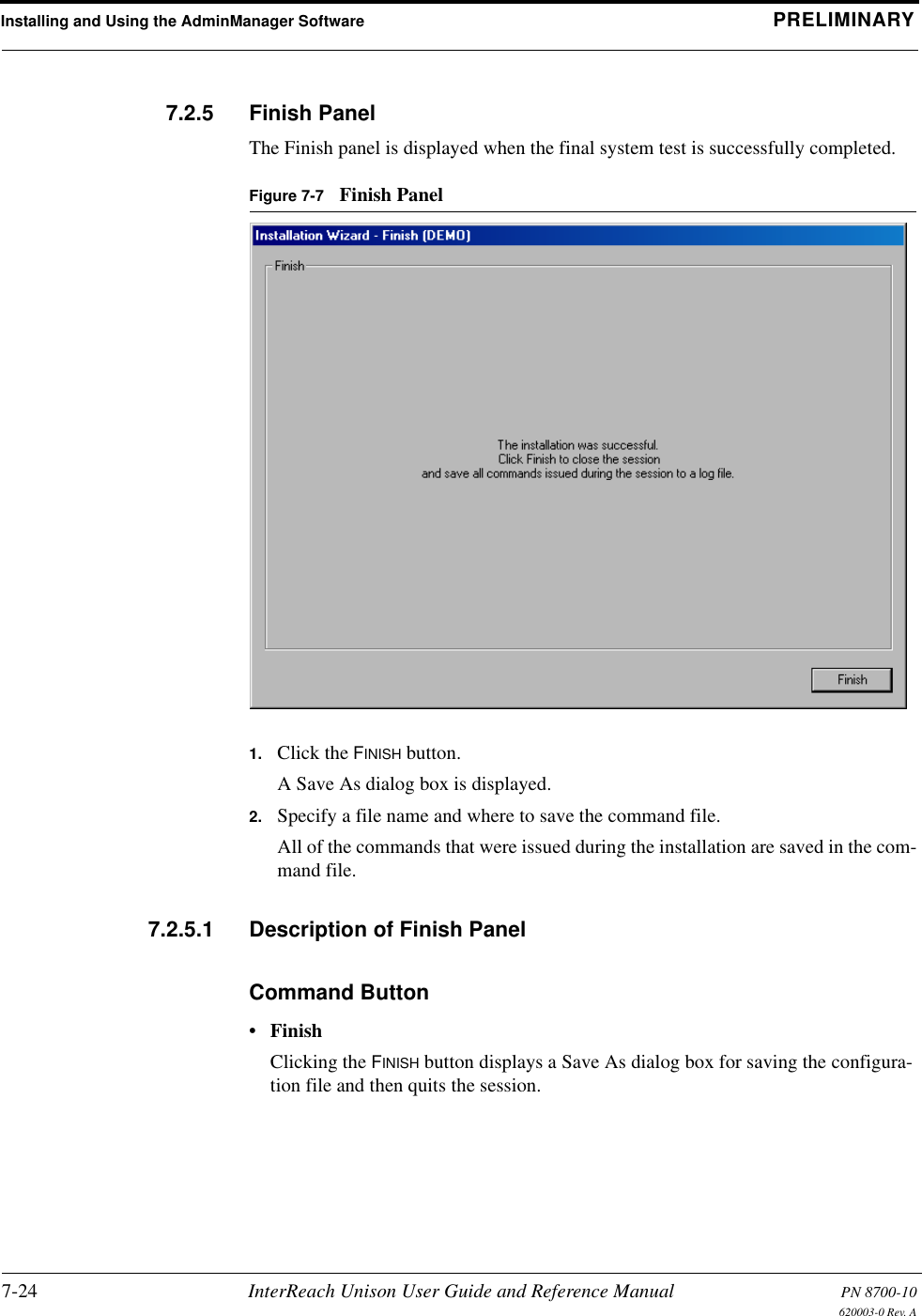 Installing and Using the AdminManager Software PRELIMINARY7-24 InterReach Unison User Guide and Reference Manual PN 8700-10620003-0 Rev. A7.2.5 Finish PanelThe Finish panel is displayed when the final system test is successfully completed.Figure 7-7 Finish Panel1. Click the FINISH button.A Save As dialog box is displayed.2. Specify a file name and where to save the command file.All of the commands that were issued during the installation are saved in the com-mand file.7.2.5.1 Description of Finish PanelCommand Button• FinishClicking the FINISH button displays a Save As dialog box for saving the configura-tion file and then quits the session.
