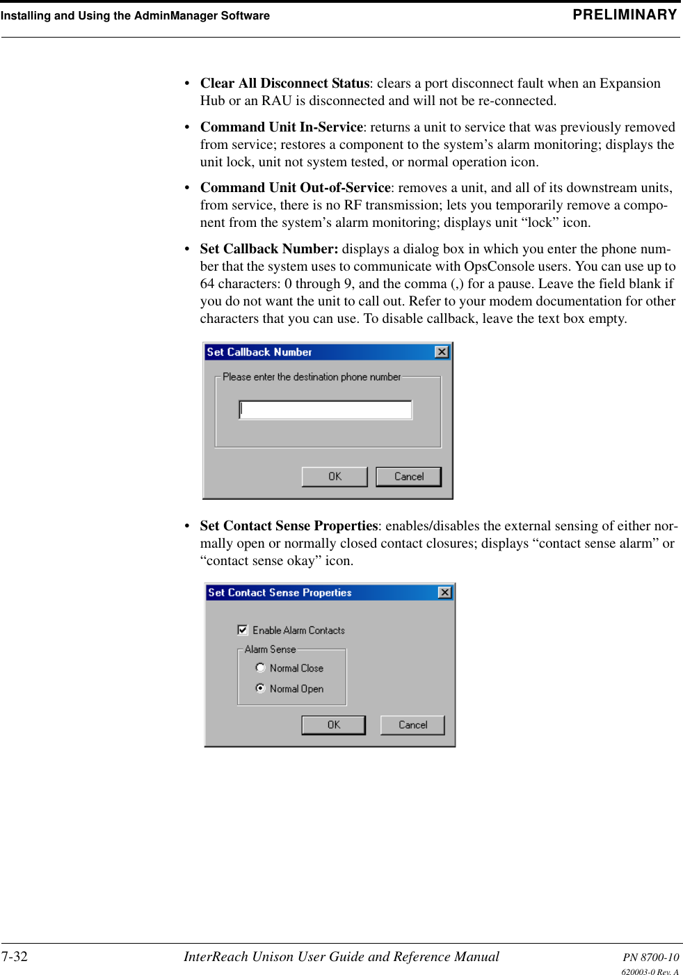 Installing and Using the AdminManager Software PRELIMINARY7-32 InterReach Unison User Guide and Reference Manual PN 8700-10620003-0 Rev. A•Clear All Disconnect Status: clears a port disconnect fault when an Expansion Hub or an RAU is disconnected and will not be re-connected.•Command Unit In-Service: returns a unit to service that was previously removed from service; restores a component to the system’s alarm monitoring; displays the unit lock, unit not system tested, or normal operation icon.•Command Unit Out-of-Service: removes a unit, and all of its downstream units, from service, there is no RF transmission; lets you temporarily remove a compo-nent from the system’s alarm monitoring; displays unit “lock” icon.•Set Callback Number: displays a dialog box in which you enter the phone num-ber that the system uses to communicate with OpsConsole users. You can use up to 64 characters: 0 through 9, and the comma (,) for a pause. Leave the field blank if you do not want the unit to call out. Refer to your modem documentation for other characters that you can use. To disable callback, leave the text box empty.•Set Contact Sense Properties: enables/disables the external sensing of either nor-mally open or normally closed contact closures; displays “contact sense alarm” or “contact sense okay” icon.