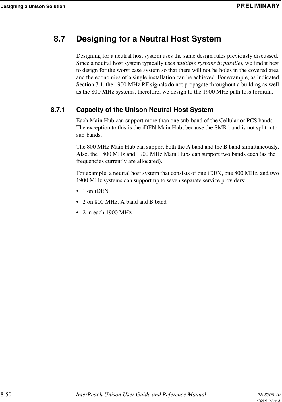 Designing a Unison Solution PRELIMINARY8-50 InterReach Unison User Guide and Reference Manual PN 8700-10620003-0 Rev. A8.7 Designing for a Neutral Host SystemDesigning for a neutral host system uses the same design rules previously discussed. Since a neutral host system typically uses multiple systems in parallel, we find it best to design for the worst case system so that there will not be holes in the covered area and the economies of a single installation can be achieved. For example, as indicated Section 7.1, the 1900 MHz RF signals do not propagate throughout a building as well as the 800 MHz systems, therefore, we design to the 1900 MHz path loss formula.8.7.1 Capacity of the Unison Neutral Host SystemEach Main Hub can support more than one sub-band of the Cellular or PCS bands. The exception to this is the iDEN Main Hub, because the SMR band is not split into sub-bands.The 800 MHz Main Hub can support both the A band and the B band simultaneously. Also, the 1800 MHz and 1900 MHz Main Hubs can support two bands each (as the frequencies currently are allocated).For example, a neutral host system that consists of one iDEN, one 800 MHz, and two 1900 MHz systems can support up to seven separate service providers:•1 on iDEN• 2 on 800 MHz, A band and B band• 2 in each 1900 MHz